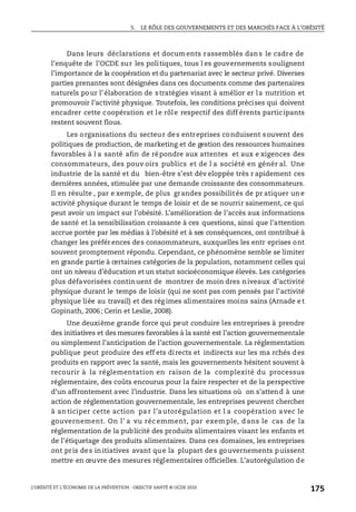 5. LE RÔLE DES GOUVERNEMENTS ET DES MARCHÉS FACE À L’OBÉSITÉ
L’OBÉSITÉ ET L’ÉCONOMIE DE LA PRÉVENTION : OBJECTIF SANTÉ © OCDE 2010
175
Dans leurs déclarations et documents rassemblés dans le cadre de
l’enquête de l’OCDE sur les politiques, tous l es gouvernements soulignent
l’importance de la coopération et du partenariat avec le secteur privé. Diverses
parties prenantes sont désignées dans ces documents comme des partenaires
naturels pour l’élaboration de stratégies visant à amélior er la nutrition et
promouvoir l’activité physique. Toutefois, les conditions précises qui doivent
encadrer cette coopération et le rôle respectif des diff érents participants
restent souvent flous.
Les organisations du secteur des entreprises conduisent souvent des
politiques de production, de marketing et de gestion des ressources humaines
favorables à l a santé afin de répondre aux attentes et aux e xigences des
consommateurs, des pouv oirs publics et de l a société en génér al. Une
industrie de la santé et du bien-être s’est dév eloppée très r apidement ces
dernières années, stimulée par une demande croissante des consommateurs.
Il en résulte , par e xemple, de plus grandes possibilités de pr atiquer une
activité physique durant le temps de loisir et de se nourrir sainement, ce qui
peut avoir un impact sur l’obésité. L’amélioration de l’accès aux informations
de santé et la sensibilisation croissante à ces questions, ainsi que l’attention
accrue portée par les médias à l’obésité et à ses conséquences, ont contribué à
changer les préfér ences des consommateurs, auxquelles les entr eprises ont
souvent promptement répondu. Cependant, ce phénomène semble se limiter
en grande partie à certaines catégories de la population, notamment celles qui
ont un niveau d’éducation et un statut socioéconomique élevés. Les catégories
plus défavorisées continuent de montrer de moin dres niveaux d’activité
physique durant le temps de loisir (qui ne sont pas com pensés par l’activité
physique liée au travail) et des rég imes alimentaires moins sains (Arnade e t
Gopinath, 2006; Cerin et Leslie, 2008).
Une deuxième grande force qui peut conduire les entreprises à prendre
des initiatives et des mesures favorables à la santé est l’action gouvernementale
ou simplement l’anticipation de l’action gouvernementale. La réglementation
publique peut produire des eff ets directs et indirects sur les ma rchés des
produits en rapport avec la santé, mais les gouvernements hésitent souvent à
recourir à la réglementation en raison de la complexité du processus
réglementaire, des coûts encourus pour la faire respecter et de la perspective
d’un affrontement avec l’industrie. Dans les situations où on s’attend à une
action de réglementation gouvernementale, les entreprises peuvent chercher
à an ticiper cette action pa r l’a utorégulation et l a coopération avec le
gouvernement. On l’ a vu réc emment, par exem ple, d ans le cas de la
réglementation de la publicité des produits alimentaires visant les enfants et
de l’étiquetage des produits alimentaires. Dans ces domaines, les entreprises
ont pris des initiatives avant que la plupart des gouvernements puissent
mettre en œuvre des mesures réglementaires officielles. L’autorégulation de
 