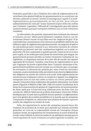 5. LE RÔLE DES GOUVERNEMENTS ET DES MARCHÉS FACE À L’OBÉSITÉ
L’OBÉSITÉ ET L’ÉCONOMIE DE LA PRÉVENTION : OBJECTIF SANTÉ © OCDE 2010
176
l’industrie, quand elle a lieu à l’intérieur d’un cadre de réglementation et de
surveillance plus général établi par les gouvernements ou en accord avec ces
derniers, présente un certain nombre d’avantages par r apport à la seule
réglementation gouv ernementale, du fait qu’elle pe ut rédu ire
substantiellement les coûts de l ’action répressive et peu t éviter les conflits
avec l’industrie. Cependant, l’efficacité de l ’autorégulation peut être réduite
quand seulement quel ques entreprises adhèrent aux ac cords volontaires
considérés.
La reformulation des produits, notamment dans l’industrie des aliments
et boissons, est une affaire particulièrement complexe. Dans ce cas, les
entreprises doivent trouver un équ ilibre entre les exigences de goût et de
commodité des consommateurs et les menaces ou possibilités inhérentes aux
différents types de réglementation gouvernementale. Les exigences de goût et
de commodité peuvent conduire à un e utilisation excessive de c ertains
ingrédients qui peuvent avoir des conséquences négatives sur la santé, en
particulier s’ils sont consommés en grande quantité, comme le sel ou le sucre
pour le goût, ou les acides gras trans (durée de conservation plus longue). Les
gouvernements peuvent interdire ou l imiter strictement l’utilisation de ces
ingrédients, ou simplement menacer de le faire afin de susciter une réponse
appropriée de l’in dustrie. Toutefois, cette forme de réglementation ne peut
pas s’appliquer de manièr e généralisée dans l’industrie alimentaire et les
gouvernements préfèrent souvent recourir aux incitations pour encourager
les entreprises à r eformuler les produits peu sains. Parmi les incitations
courantes, on peut mentionner celles qui entrent en jeu dans la réglementation
des allégations en matière de nutrition et de santé. Cette réglementation est
souvent perçue simplement comme un moyen de s’opposer aux allégations
trompeuses mais en fait elle recèle au moi ns un certain potentiel pour
stimuler l’innovation dans la fabrication des produits alimentaires. Les études
phares d’Ippolito et Mathios (1990, 1995, 1996) ont montré l’accélération de la
baisse de la consommation de graisses et l’augmentation de la consommation
de fibres après que la Food and Drug Administration des États-Unis eut
autorisé (en 1985) les fabricants de produits alimentaires à faire état d’effets
bénéfiques pour la santé dans la publicité de leurs produits. La réglementation
peut ainsi générer de nouvelles possibilités sur le marché, que les entreprises
s’empressent d’exploiter en reformulant leurs produits de manière à pouvoir
justifier des allégations en matière de santé.
Enfin, les organisations du secteur des entreprises peuvent lancer des
initiatives de promotion de la santé pour répondre aux attentes sociétales
générales, en v ertu de la responsabilité sociale de l’entreprise. Depuis
quelques années, les organisations de consommateurs et autres militants de
la lutte contre l’obésité et contre les modes de vie individuels mauvais pour la
santé expriment de f açon croissante ces préoccupations sociétales. Les
 