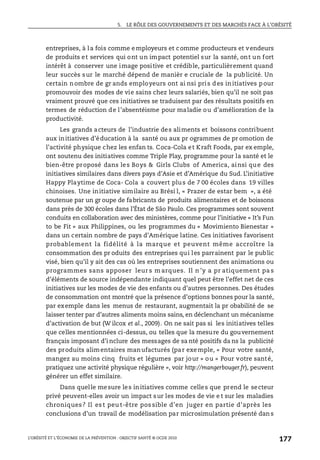 5. LE RÔLE DES GOUVERNEMENTS ET DES MARCHÉS FACE À L’OBÉSITÉ
L’OBÉSITÉ ET L’ÉCONOMIE DE LA PRÉVENTION : OBJECTIF SANTÉ © OCDE 2010
177
entreprises, à la fois comme employeurs et comme producteurs et vendeurs
de produits et services qui ont un impact potentiel sur la santé, ont un fort
intérêt à conserver une image positive et crédible, particulièrement quand
leur succès sur le marché dépend de manièr e cruciale de la publicité. Un
certain nombre de gr ands employeurs ont ai nsi pris des initiatives pour
promouvoir des modes de vie sains chez leurs salariés, bien qu’il ne soit pas
vraiment prouvé que ces initiatives se traduisent par des résultats positifs en
termes de réduction de l’absentéisme pour maladie ou d’amélioration de la
productivité.
Les grands acteurs de l’industrie des aliments et boissons contribuent
aux initiatives d’éducation à la santé ou aux pr ogrammes de pr omotion de
l’activité physique chez les enfan ts. Coca-Cola et Kraft Foods, par ex emple,
ont soutenu des initiatives comme Triple Play, programme pour la santé et le
bien-être proposé dans les Boys & Girls Clubs of America, ainsi que des
initiatives similaires dans divers pays d’Asie et d’Amérique du Sud. L’initiative
Happy Playtime de Coca- Cola a couvert plus de 7 00 écoles dans 19 villes
chinoises. Une initiative similaire au Brési l, « Prazer de estar bem », a été
soutenue par un gr oupe de fabricants de produits alimentaires et de boissons
dans près de 300 écoles dans l’État de São Paulo. Ces programmes sont souvent
conduits en collaboration avec des ministères, comme pour l’initiative « It’s Fun
to be Fit » aux Philippines, ou les programmes du « Movimiento Bienestar »
dans un certain nombre de pays d’Amérique latine. Ces initiatives favorisent
probablement la fidélité à la marque et peuvent même accroître la
consommation des pr oduits des entreprises qui les parrainent par le public
visé, bien qu’il y ait des cas où les entreprises soutiennent des animations ou
programmes sans apposer leur s m arques. Il n ’y a pr atiquement pa s
d’éléments de source indépendante indiquant quel peut être l’effet net de ces
initiatives sur les modes de vie des enfants ou d’autres personnes. Des études
de consommation ont montré que la présence d’options bonnes pour la santé,
par exemple dans les menus de restaurant, augmentait la pr obabilité de se
laisser tenter par d’autres aliments moins sains, en déclenchant un mécanisme
d’activation de but (W ilcox et al., 2009). On ne sait pas si les initiatives telles
que celles mentionnées ci-dessus, ou telles que la mesure du gouvernement
français imposant d’i nclure des messages de sa nté positifs da ns la publicité
des produits alimentaires manufacturés (par exemple, « Pour votre santé,
mangez au moins cinq fruits et légumes par jour » ou « Pour votre santé,
pratiquez une activité physique régulière », voir http://mangerbouger.fr), peuvent
générer un effet similaire.
Dans quelle mesure les initiatives comme celles que prend le secteur
privé peuvent-elles avoir un impact sur les modes de vie e t sur les maladies
chroniques? Il es t peu t-être pos sible d’en juger en partie d’après les
conclusions d’un travail de modélisation par microsimulation présenté dan s
 