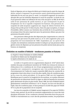 RÉSUMÉ
L’OBÉSITÉ ET L’ÉCONOMIE DE LA PRÉVENTION : OBJECTIF SANTÉ © OCDE 2010
16
fruits et légumes ont un risque de décès qui n’atteint pas le quart du risque de
décès auquel s’e xposent l es pe rsonnes ayant systé matiquement de s
habitudes de vie noci ves pour la santé. La mortalité augmente de manièr e
abrupte dès que les individus dépassent le seuil du surpoids. La durée de vie
d’une personne obèse est inférieure de huit à dix ans (pour un IMC de 40-45) à
celle d’ une personne de poids norm al, ce qui correspond à la per te
d’espérance de vie à l aquelle s’exposent les fumeurs. Une personne en
surpoids de taille moyenne augmente son risque de décès d’environ 30 %
chaque fois qu’elle prend 15 kilos de plus. Dans dix pays européens, le risque
d’invalidité, défini comme une limitation des activités de la vie quotidienne,
est presque deux fois plus important pour les personnes obèses que pour les
personnes de poids normal.
Une personne obèse gé nère des dépe nses plus importantes en soins de
santé qu’une per sonne de poids norm al, et le coût augmente plus qu’à
proportion de l’accroissement de l’IMC. Cependant, sur un cycle de vie
complet, les estimations existantes tendent à indiquer qu’une personne obèse
génère moins de dépenses qu’une personne de poids normal (mais plus qu’un
fumeur, en moyenne).
Évolution en matière d’obésité – tendances passées et futures
Le chapitre 2 retrace l’évolution en matière d’obésité
et examine la relation avec les changements dans
le régime alimentaire et le mode de vie
La taille et le poids sont en augmentation depuis le XVIIIe
siècle dans
nombre des pays actuellement membres de l’OCDE, les niveaux de revenu et
d’éducation et le s conditions de vie s’étant progressivement améliorés. Les
enquêtes ont commencé à enregistrer une vive accélération du taux
d’accroissement de l’indice de masse corporelle (IMC) dans les années 80, la
progression étant alors deux à trois fois plus rapide, dans de nombreux pays,
qu’au c ours du siècle précédent. Si l es gai ns d’ IMC ont été l argement
bénéfiques pour la santé et la longévité de nos ancêtres, un nombre alarmant
de personnes ont désormais franchi la ligne au-delà de laquelle de nouveaux
gains deviennent de plus en plus nocifs. Avant 1980, les taux d’obésité étaient
généralement nettement inférieurs à 10 %. Depuis, les taux ont dou blé ou
triplé, dans de nombreux pays, et dans presque la moitié des pays de l’OCDE
50 % ou plus de la population est en surpoids.
Les taux de surpoids et d’obésité varient largement d’un pays de l’OCDE à
l’autre mais, partout, ils ont été en constante augmentation au cours des trois
dernières décennies. Si les t endances récentes observées dans les pa ys de
l’OCDE se maintiennent au c ours des dix prochaines années, les projections
 