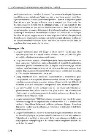 5. LE RÔLE DES GOUVERNEMENTS ET DES MARCHÉS FACE À L’OBÉSITÉ
L’OBÉSITÉ ET L’ÉCONOMIE DE LA PRÉVENTION : OBJECTIF SANTÉ © OCDE 2010
178
les chapitres suivants. Toutefois, il existe à l’heure actuelle très peu de preuves
tangibles que des so lutions s’appuyant sur le marché puissent contribuer
significativement à la lutte contre le surpoids et l’obésité. Une grande partie
des éléments que l’ on possède concerne le respect, par l’ industrie, de s
dispositions des initiati ves d’au torégulation, la s ensibilisation de s
consommateurs et les perceptions des consommateurs. Il est de l’intérêt de
toutes les parties prenantes d’étendre et de renforcer le socle de connaissances
existant par des travaux de recherche nouveaux ou approfondis sur la façon
dont les initiatives s’appuyant sur le marché peuvent réduire l’exposition à
des influences environnementales potentiellement préjudiciables et changer
les comportements individuels et les habitudes de consom mation dans un
sens favorable à des modes de vie sains.
Messages clés
● Les gouv ernements peuv ent élargir le c hoix en ouvr ant de nouv elles
options favorables à la santé ou en rendant celles qui existent plus
accessibles physiquement et pécuniairement.
● Les gouvernements peuvent utiliser la persuasion, l’éducation et l’information
pour augmenter l’attrait des options fa vorables à la santé. On préconi se
souvent ce genre d’interventions dont le degré d’intrusion est jugé comme
minime, mais les go uvernements ne mè nent peut-être pas touj ours leurs
actions de persuasion efficacement et au mieux des intérêts des individus,
et il est difficile de déterminer s’ils le font.
● La rég lementation et les mesu res f iscales sont des i nterventions plus
transparentes et susceptibles d’être contestées, encor e qu’elles frappent
tous les consommateurs sans disti nction, elles peuvent être difficiles à
mettre en place et à appliquer et elles peuvent avoir des effets régressifs.
● Les interventions m oins in trusives da ns les c hoix indi viduels on t
généralement des coûts de réalisation plus élevés. Les interventions
relativement intrusives comportent des coûts politiques e t des co ûts en
termes de bien-être plus élevés.
● Les gouvernements de l’OCDE ont pris des mesures depuis cinq à dix ans en
réponse aux appels des or ganisations internationales et à la pr ession des
médias et des milieux de la santé publique, mais sans disposer d’une base
de preuves solide quant à l’efficacité, à l’efficience et à l’impact redistributif
des interventions.
● Les gouvernements ont essayé d’influer sur le régime alimentaire plus que
sur l’activité physique. La grande majorité des interventions sont axées sur
l’éducation à la santé et la promotion de la santé et prennent la forme de
campagnes de santé publique et d’actions au sein du système éducati f ou
sur le lieu de travail.
 