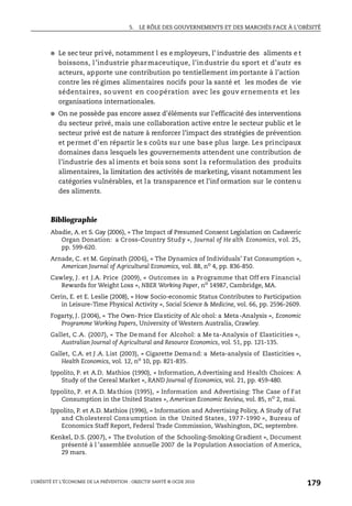 5. LE RÔLE DES GOUVERNEMENTS ET DES MARCHÉS FACE À L’OBÉSITÉ
L’OBÉSITÉ ET L’ÉCONOMIE DE LA PRÉVENTION : OBJECTIF SANTÉ © OCDE 2010
179
● Le sec teur pri vé, notamment l es e mployeurs, l’ industrie des aliments e t
boissons, l’industrie pharmaceutique, l’industrie du sport et d’autr es
acteurs, apporte une contribution po tentiellement importante à l’action
contre les ré gimes alimentaires nocifs pour la santé et les modes de vie
sédentaires, so uvent en coo pération avec les gouv ernements et les
organisations internationales.
● On ne possède pas encore assez d’éléments sur l’efficacité des interventions
du secteur privé, mais une collaboration active entre le secteur public et le
secteur privé est de nature à renforcer l’impact des stratégies de prévention
et permet d’en répartir le s coûts sur une base plus large. Les principaux
domaines dans lesquels les gouvernements attendent une contribution de
l’industrie des al iments et bois sons sont la reformulation des produits
alimentaires, la limitation des activités de marketing, visant notamment les
catégories vulnérables, et la transparence et l’inf ormation sur le contenu
des aliments.
Bibliographie
Abadie, A. et S. Gay (2006), « The Impact of Presumed Consent Legislation on Cadaveric
Organ Donation: a Cross-Country Study », Journal of He alth Economics, vol. 25,
pp. 599-620.
Arnade, C. et M. Gopinath (2006), « The Dynamics of Individuals’ Fat Consumption »,
American Journal of Agricultural Economics, vol. 88, no 4, pp. 836-850.
Cawley, J. et J.A. Price (2009), « Outcomes in a Programme that Off ers Financial
Rewards for Weight Loss », NBER Working Paper, no
14987, Cambridge, MA.
Cerin, E. et E. Leslie (2008), « How Socio-economic Status Contributes to Participation
in Leisure-Time Physical Activity », Social Science & Medicine, vol. 66, pp. 2596-2609.
Fogarty, J. (2004), « The Own-Price Elasticity of Alc ohol: a Meta-Analysis », Economic
Programme Working Papers, University of Western Australia, Crawley.
Gallet, C.A. (2007), « The Demand for Alcohol: a Me ta-Analysis of Elasticities »,
Australian Journal of Agricultural and Resource Economics, vol. 51, pp. 121-135.
Gallet, C.A. et J .A. List (2003), « Cigarette Demand: a Meta-analysis of Elasticities »,
Health Economics, vol. 12, no
10, pp. 821-835.
Ippolito, P. et A.D. Mathios (1990), « Information, Advertising and Health Choices: A
Study of the Cereal Market », RAND Journal of Economics, vol. 21, pp. 459-480.
Ippolito, P. et A.D. Mathios (1995), « Information and Advertising: The Case of Fat
Consumption in the United States », American Economic Review, vol. 85, no
2, mai.
Ippolito, P. et A.D. Mathios (1996), « Information and Advertising Policy, A Study of Fat
and Cholesterol Consumption in the United States, 1977-1990 », Bureau of
Economics Staff Report, Federal Trade Commission, Washington, DC, septembre.
Kenkel, D.S. (2007), « The Evolution of the Schooling-Smoking Gradient », Document
présenté à l ’assemblée annuelle 2007 de la Population Association of America,
29 mars.
 