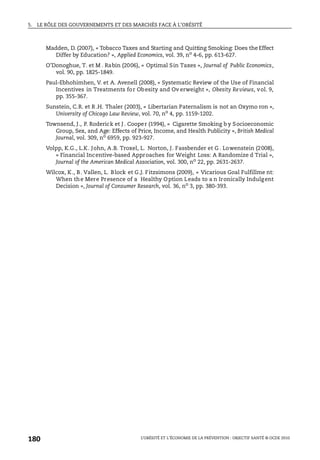 5. LE RÔLE DES GOUVERNEMENTS ET DES MARCHÉS FACE À L’OBÉSITÉ
L’OBÉSITÉ ET L’ÉCONOMIE DE LA PRÉVENTION : OBJECTIF SANTÉ © OCDE 2010
180
Madden, D. (2007), « Tobacco Taxes and Starting and Quitting Smoking: Does the Effect
Differ by Education? », Applied Economics, vol. 39, no
4-6, pp. 613-627.
O’Donoghue, T. et M . Rabin (2006), « Optimal Sin Taxes », Journal of Public Economics,
vol. 90, pp. 1825-1849.
Paul-Ebhohimhen, V. et A. Avenell (2008), « Systematic Review of the Use of Financial
Incentives in Treatments for Obesity and Ov erweight », Obesity Reviews, vol. 9,
pp. 355-367.
Sunstein, C.R. et R .H. Thaler (2003), « Libertarian Paternalism is not an Oxymo ron »,
University of Chicago Law Review, vol. 70, no
4, pp. 1159-1202.
Townsend, J., P. Roderick et J . Cooper (1994), « Cigarette Smoking b y Socioeconomic
Group, Sex, and Age: Effects of Price, Income, and Health Publicity », British Medical
Journal, vol. 309, no 6959, pp. 923-927.
Volpp, K.G., L.K. John, A.B. Troxel, L. Norton, J. Fassbender et G . Lowenstein (2008),
« Financial Incentive-based Approaches for Weight Loss: A Randomize d Trial »,
Journal of the American Medical Association, vol. 300, no 22, pp. 2631-2637.
Wilcox, K., B. Vallen, L. Block et G.J. Fitzsimons (2009), « Vicarious Goal Fulfillme nt:
When the Mere Presence of a Healthy Option Leads to a n Ironically Indulgent
Decision », Journal of Consumer Research, vol. 36, no
3, pp. 380-393.
 