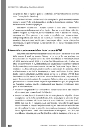 CONTRIBUTION SPÉCIALE IV : FRANCESCO BRANCA
L’OBÉSITÉ ET L’ÉCONOMIE DE LA PRÉVENTION : OBJECTIF SANTÉ © OCDE 2010
182
ci-après) ou des catégories qui ont tendance à devenir sédentaires (comme
dans l’exemple des Pays-Bas).
Les interv entions c ommunautaires comportent génér alement di verses
mesures visant l’offre et la demande de produits alimentaires ainsi que l’offre
et la demande d’activité physique.
Les interv entions sont mises e n œuvr e dans une c ombinaison
d’environnements l ocaux, outr e l es é coles : lieu de tr avail, si tes collectifs,
centres religieux ou culturels, établissements de soins et de services sociaux,
quartiers, e tc. Ell es peuvent vi ser to ute la population ou seulement des
catégories particulières, comme les enfants, les femmes au foyer, les femmes
enceintes, les personnes handicapées, les groupes à hau t risque tels que les
diabétiques, les personnes âgé es, les familles ou les catégories socialement
défavorisées.
Interventions communautaires dans la zone OCDE
Les premières interventions communautaires visant les modes de vie ont
été c onçues d ans l es années 70 dans le co ntexte de s m aladies n on
transmissibles. Le Projet de Carélie du Nord, dans l’Est de la Finlande (Puska et
al., 1989; Vartiainen et al., 2009) et la « Stanford Three Community Study » aux
États-Unis (Fortmann et al., 1981) ont illustré les grandes possibilités qu’offrent
les interventions communautaires de réduir e les facteurs de risque liés aux
modes de vie. Généralement, ces interventions combinent des actions portant
sur la demande et sur l’offre. Par exemple, « Heart Health Nova Scotia » (Nova
Scotia Heart Health Program, 1993), mis en œuvre sur la période 1989-95 dans
le cadre de l’ Initiative canadienne en santé cardiovasculaire, comprenait un
projet de démonstration dans des magasins d’alimentation, une campagne de
promotion de la consommation de petits déjeuners moins gras, un programme
de formation con tinue pour les cuis iniers et un é tiquetage nutritionnel clair
pour le consommateur.
● Une nouv elle génér ation d’ interventions c ommunautaires a é té élaborée
récemment pour relever le défi de l’obésité.
● Europe. En 2006, les mi nistres de la Sa nté e uropéens ont s igné l a Charte
européenne sur la lutte contre l’obésité. Celle-ci souligne la nécessité d’agir
aussi bien au ni veau micro que macro et dans différents contextes (OMS,
2006). Eu é gard à cet engagement, il convient de c ompléter les politiques
internationales et nationales (niveau macro) par des activités et initiatives
au niveau local (niveau micro). Ces interventions devraient inclure toutes
les co mposantes et viser simultanément tous les aspects de l’acti vité
quotidienne nécessaires pour faciliter les options favorables à la santé et
 