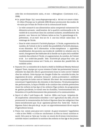 CONTRIBUTION SPÉCIALE IV : FRANCESCO BRANCA
L’OBÉSITÉ ET L’ÉCONOMIE DE LA PRÉVENTION : OBJECTIF SANTÉ © OCDE 2010
183
créer des en vironnements sains, et non « obésogènes » ( Lemmens et al .,
2008).
❖ Le projet Shape Up ( www.shapeupeurope.net) a été mi s e n œuvr e dans
21 villes d’Europe sur la période 2006-08 pour promouvoir des modes de
vie sains par le biais de l’école et de la communauté locale.
– Le volet consacré à une alimentation saine comprenait notamment les
éléments suivants : amélioration de la qualité nutritionnelle et de la
variété de la nourriture dans les cantines scolaires; sensibilisation des
parents aux liens en tre l’alimen tation sa ine, l’a pprentissage et la
prévention; et un meil leur acc ès à une nou rriture saine dans le
voisinage de l’école.
– Dans le volet consacré à l’activité physique : à l’école, augmentation du
nombre, de l’attrait et de la variété des possibilités d’activité physique,
et am élioration de l’i nformation et des compétence s apportées;
sensibilisation des parents aux modes de mobilité en relation avec la
santé; changement des habitudes de la famille sur le plan dela mobilité/
conduite des enfants à l’école; et augmentation du nombre, de l’attrait
et de la v ariété des possibi lités d’activité ph ysique four nies par
l’environnement entour ant l ’école, et e xtension des possibi lités de
mobilité active.
● Royaume-Uni. Le ministère de la Santé a établi la Childhood Obesity National
Support Team, équipe qui a pour mission d’aider les partenariats locaux à
atteindre les objectifs clés du gouvernement dans la lutte contre l’obésité
chez les enfants. Cette équipe est chargée d’aider les autorités locales, les
organismes de soins primaires locaux et autres p artenaires à améliorer
leurs capacités de lutter cont re l’obésité. Elle émet des recommandations
concernant l’appréciation des données et des besoins, l’évaluation/gestion
des performances, la façon d’établir et de conduire des activités préventives
visant les enfants en bas âge et les enfants d’âge scolaire, les programmes
de gestion pondérale, le travail avec les familles, l’environnement bâti, la
formation et le perfectionnement des personnels et la communication.
● Pays d e G alles. F ood Coops a dé buté en 2004 a vec la par ticipation de
26 coopératives alimentaires orientées v ers l’ agriculture dur able, af in de
promouvoir la consommation de fruits et légumes dans les catégories à bas
statut socioéconomi que. Ce pr ogramme permet d’ac heter des fruits et
légumes frais à des prix de gr os par un approvisionnement direct auprès
d’agriculteurs locaux.
● France. Les comm unes peuv ent r ecevoir du gouv ernement l ’appellation
« ville ac tive PNNS » s i el les se con forment au Plan na tional nutrition et
santé. Cela peut se faire par la mise en œuvre de di verses interventions :
activités visant à améliorer la nutrition des enfants en bas âge et des jeunes
 