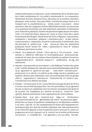 CONTRIBUTION SPÉCIALE IV : FRANCESCO BRANCA
L’OBÉSITÉ ET L’ÉCONOMIE DE LA PRÉVENTION : OBJECTIF SANTÉ © OCDE 2010
184
enfants (information et éducation, suivi); amélioration de la situation dans
les é coles ( amélioration d e la q ualité n utritionnelle d e la r estauration,
distribution de fruits, fontaines d’eau, éducation sur la nutrition, éducation
physique); amél ioration des possi bilités d’activité ph ysique (mod es d e
transport acti fs, manifestations sp ortives, soutie n aux associ ations
sportives); aide aux catégories sociales défavorisées (soutien aux structures
et au personnel fournissant une aide alimentaire, promotion et information
pour l’éducation physique); soutien aux personnes âgées (leçons de cuisine,
accès à l’a ctivité ph ysique, réseaux soc iaux); ac tions v isant des a gents
économiques (boulangers, distributeurs de fruits et légumes, commerçants,
employeurs, r estauration publique, i nformation pour l es opér ateurs);
communication à destination du pub lic (i nformation n utritionnelle dans
des documen ts publics et pa r des canaux pu blics, ma nifestations
publiques). Actuel lement 195 villes, r eprésentant en viron 10 millions
d’habitants, participent au plan.
● Islande. Le p rogramme intitulé « Tout a git sur n ous, et surtout nous-
mêmes » a débuté en 2005 dans 25 municipalités pour promouvoir des
modes de vie sains chez les enfants etleurs familles en mettant l’accent sur
l’augmentation de l’a ctivité ph ysique et l’ amélioration du rég ime
alimentaire.
● Pays-Bas.« Communautés en mouvement » a été établi par l’Institut des sports
et de l’ activité physique des Pays-Bas (www.communitiesinbeweging.nisb.nl/cat).
Ce pr ogramme s’a ppuie sur une appr oche comm unautaire pour
promouvoir un m ode de v ie actif da ns des catégo ries de p opulation qui
tendent à devenir plus sédentaires, avec une participation active du groupe
cible à l ’organisation, l’ exécution et l’animation de l’a ctivité e t par
l’introduction d’un élément de plaisir.
● Finlande. « En forme pour la vie » (www.likes.fi) encourage les plus de 40 ans
à inclure une ac tivité physique dans leur vie quoti dienne. Ce pr ogramme
est mis en œuvre en coopération avec les services municipaux des sports et
de la santé, les employeurs, le s services de santé au travail, les clubs
sportifs, diverses associations et les organisations de santé publique.
● Espagne. Dans le pr ojet « L’exercice te pr otège » en Estrémadure,
(www.ejerciciotecuida.es), les généralistes adr essent les personnes âgées
présentant un risque de syndrome métabolique ou de dépression modérée
à un centr e spo rtif, où des professionnels év aluent péri odiquement les
participants (par des tests de condition physique, des tests psychosociaux
et de s tests biol ogiques) et leur di spensent quatre jours par se maine un
programme structuré reposant sur la marche. Les ré sultats préliminaires
ont montré l a r entabilité de c e pr ogramme, a vec une réduc tion des
 