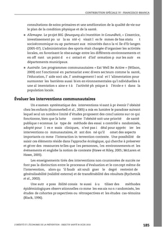 CONTRIBUTION SPÉCIALE IV : FRANCESCO BRANCA
L’OBÉSITÉ ET L’ÉCONOMIE DE LA PRÉVENTION : OBJECTIF SANTÉ © OCDE 2010
185
consultations de soins primaires et une amélioration de la qualité de vie sur
le plan de la condition physique et de la santé.
● Allemagne. Le projet BIG (Bewegung als Investition in Gesundheit, « L’exercice,
investissement po ur la sa nté ») visait l es fe mmes de bas statu t
socioéconomique ou ap partenant aux minorités dan s la vi lle d’Er langen
(2005-07). L’administration des sports était chargée d’organiser les activités
locales, en favorisant le réseautage entre les différents environnements et
en off rant un point d e c ontact et d’inf ormation p our les autr es
départements municipaux.
● Australie. Les programmes communautaires « Eat Well Be Active » (Wilson,
2009) ont f onctionné en partenariat avec divers secteurs comme la santé,
l’éducation, l’ aide soci ale, l’ aménagement l ocal et l ’alimentation pour
surmonter les barrières aussi bi en en vironnementales qu’i ndividuelles à
une al imentation s aine e t à l’activité ph ysique à l’école e t dans la
population locale.
Évaluer les interventions communautaires
Un e xamen systématique des interventions vi sant à pr évenir l’ obésité
chez les enfants (Summerbell et al., 2005) a mis en lumière le paradoxe suivant
lequel seul un nombr e limité d’études proposent des concl usions sur ce qui
fonctionne, bien que la lutte contre l’obésité soit une priorité de santé
publique r econnue. Le type de méthode des essai s contrôlé s randomisés,
adopté pour l es e ssais cliniques, n’est pas i déal pour appréc ier les
interventions co mmunautaires, ét ant don né qu’il omet des aspects
importants co mme l’interaction in tervention-contexte. Une possibilité de
saisir ces éléments réside dans l’approche écologique, qui cherche à préserver
et gérer des ressources telles que les personnes, les environnements et les
événements et englobe la notion de contexte (Hawe et Riley, 2005; McLaren et
Hawe, 2005).
Les enseignements tirés des interventions non couronnées de succès ne
font pas la distinction entre le processus d’évaluation et le concept même de
l’intervention, alors qu ’il faudr ait souli gner le degré restreint de
généralisabilité (validité externe) et de transférabilité des résultats (Rychetnik
et al., 2002).
Une autr e poss ibilité consis te aussi à u tiliser des méthodes
épidémiologiques observ ationnelles co mme les ess ais no n r andomisés, les
études de cohortes pr ospectives ou rétrospectives et les études cas-témoins
(Black, 1996).
 
