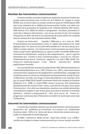 CONTRIBUTION SPÉCIALE IV : FRANCESCO BRANCA
L’OBÉSITÉ ET L’ÉCONOMIE DE LA PRÉVENTION : OBJECTIF SANTÉ © OCDE 2010
186
Résultats des interventions communautaires
Il existe toutefois un fonds d’expérience important montrant l’intérêt des
projets comm unautaires pour la lutte con tre l’ obésité. En Europe, le projet
EPODE, mis en œuvre dans un certain nombre de pays de l’OCDE depuis 2004
avec la par ticipation de m ultiples par ties pr enantes l ocales, a pr oduit une
réduction de la prévalence du surpoids ou de l’obésité (Westley, 2007; Katan,
2009; Romon et al., 2009). De même, le programme « Nutrition, prévention et
santé des e nfants et adol escents », mi s en œu vre dans la rég ion f rançaise
d’Aquitaine en 2004, fait état d’une diminution de la pré valence du surpoids
chez les enfants de 6 ans à Bordeaux (Baine, 2009).
D’après une étude dans laquelle l’ OMS pass e en r evue, en 2009,
65 interventions com munautaires v isant le r égime alim entaire et l’ac tivité
physique (don t 20 dans d es loca lités défa vorisées et tr ois da ns des pa ys à
faible ou moyen revenu), « les interventions communautaires qui ont le mieux
réussi comprenaient généralement un grand nombre d’activités différentes,
réunissant ha bituellement aussi bi en des composantes vi sant l e rég ime
alimentaire que d’autres vi sant l ’activité ph ysique », bi en qu’ on n’ait pas
d’informations sur leur ef ficacité en regard de l eur coût ( OMS, 20 09). Ces
actions n’a vaient pas toujour s une cible de réduction de l’ obésité
explicitement formulée.
On aura bientôt des données du projet Pacific OPIC (Obesity Prevention in
Communities) (Swinburn et al., 2007; Schultz et al., 2007), vaste intervention
communautaire comprenant des programmes, manifestations, campagnes de
marketing social et actions de changement environnemental, auprès de plus
14 000 jeunes aux Fidji, aux Tonga, en Nouvelle-Zélande et en Australie, ainsi
que du projet GEMS (Girls Health Enrichment Multi-site Studies) de Stanford
(Robinson et al., 2008). Le projet GEMS , visant l es jeu nes Afro-américaines
préadolescentes de m ilieux à bas r evenu, a per mis de com parer deux types
d’intervention : d’un côté, une intervention associant une activité périscolaire
culturellement adaptée et une action ayant pour base le domicile et la famille
destinée à réduire l e temps passé de vant un éc ran et, de l’autre, un
programme communautaire d’éducation en matière de santé ayant pour base
l’information.
Concevoir les interventions communautaires
Il ressort des exemples existants que les interventions communautaires
doivent êtr e, de préférence, pl urivalentes, en i ncluant u ne combinaison
d’actions visant l’offre et la dema nde des pr oduits alim entaires ainsi que
l’offre et la demande d’activité physique.
En 2009, l ’Institute of Medic ine des États-Unis ( Parker et al., 2 009) a
conduit une analyse au niveau communautaire qui a mis en lumière une série
 