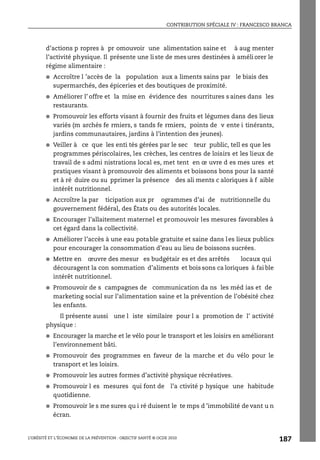 CONTRIBUTION SPÉCIALE IV : FRANCESCO BRANCA
L’OBÉSITÉ ET L’ÉCONOMIE DE LA PRÉVENTION : OBJECTIF SANTÉ © OCDE 2010
187
d’actions p ropres à pr omouvoir une alimentation saine et à aug menter
l’activité physique. Il présente une li ste de mes ures destinées à améli orer le
régime alimentaire :
● Accroître l ’accès de la population aux a liments sains par le biais des
supermarchés, des épiceries et des boutiques de proximité.
● Améliorer l’ offre et la mise en évidence des nourritures s aines dans les
restaurants.
● Promouvoir les efforts visant à fournir des fruits et légumes dans des lieux
variés (m archés fe rmiers, s tands fe rmiers, points de v ente i tinérants,
jardins communautaires, jardins à l’intention des jeunes).
● Veiller à ce que les enti tés gérées par le sec teur public, tell es que les
programmes périscolaires, les crèches, les centres de loisirs et les lieux de
travail de s admi nistrations local es, met tent en œ uvre d es mes ures et
pratiques visant à promouvoir des aliments et boissons bons pour la santé
et à ré duire ou su pprimer la présence des ali ments c aloriques à f aible
intérêt nutritionnel.
● Accroître la par ticipation aux pr ogrammes d’ai de nutritionnelle du
gouvernement fédéral, des États ou des autorités locales.
● Encourager l’allaitement maternel et promouvoir les mesures favorables à
cet égard dans la collectivité.
● Améliorer l’accès à une eau potable gratuite et saine dans les lieux publics
pour encourager la consommation d’eau au lieu de boissons sucrées.
● Mettre en œuvre des mesur es budgétair es et des arrêtés locaux qui
découragent la con sommation d’aliments et bois sons ca loriques à fai ble
intérêt nutritionnel.
● Promouvoir de s campagnes de communication da ns les méd ias et de
marketing social sur l’alimentation saine et la prévention de l’obésité chez
les enfants.
Il présente aussi une l iste similaire pour l a promotion de l’ activité
physique :
● Encourager la marche et le vélo pour le transport et les loisirs en améliorant
l’environnement bâti.
● Promouvoir des programmes en faveur de la marche et du vélo pour le
transport et les loisirs.
● Promouvoir les autres formes d’activité physique récréatives.
● Promouvoir l es mesures qui font de l’a ctivité p hysique une habitude
quotidienne.
● Promouvoir le s me sures qu i ré duisent le te mps d ’immobilité de vant u n
écran.
 