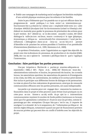 CONTRIBUTION SPÉCIALE IV : FRANCESCO BRANCA
L’OBÉSITÉ ET L’ÉCONOMIE DE LA PRÉVENTION : OBJECTIF SANTÉ © OCDE 2010
188
● Établir une campagne de marketing social soulignant les bienfaits multiples
d’une activité physique soutenue pour les enfants et les familles.
Outre le peu d’éléments que l’on possède sur ce qui est efficace dans les
programmes de santé publique, l e c hoix entre l es interventions qui
fonctionnent bie n p résente lui -même une c omplexité inhér ente. Le c adre
d’analyse ANGELO (Analysis Grid for Environments Linked to Obesity) a été
élaboré en Australie pour guider le processus de priorisation des actions pour
la pré vention de l’ obésité au se in des comm unautés l ocales. AN GELO
distingue la taille (m icro : mi lieux; macro : s ecteurs) e t le type (physique,
économique, p olitique ou socioculturel) d’en vironnement, i l anal yse les
influences « obésogènes » dans un se cteur ou un mi lieu et il permet
d’identifier et de prioriser les actions possibles à l’intérieur d’un portefeuille
d’interventions (Swinburn et al., 1999; Simmons et al., 2009).
Le système d’évaluation, outre l’appréciation au r egard des objectifs du
projet avec des indicateurs de processus, de production et de résultat (OMS,
2008), doi t au ssi e xplorer le contexte s pécifique dans le quel s ’applique
l’intervention.
Conclusion : faire participer les parties prenantes
Une par ticipation e ffective de s parties pr enantes adéquates es t
essentielle ( OMS, 2 007; Flynn et al., 2006). Dif férents sec teurs des
administrations nationales et locales, les personnali tés locales, les co nseils
locaux, les associations sportives, les associations de parents et d’enseignants
et les clubs, les ONG, les universitaires, les médias et le secteur privé doivent
être inclus et participer aux différentes formes de dialogue et de partenariats.
La mise en placed’un bon mécanisme de gouvernance, ainsi que de canauxde
communication efficaces avec les parties prenantes, est aussi indispensable.
Les partie s pr enantes peuv ent engager des r essources hu maines ou
financières dans le projet et elles peuvent aussi réviser leurs pratiques ou en
créer pour se con former a ux obj ectifs du pr ojet. Le s interventions
communautaires reçoivent le soutien de fonds publics (nationaux ou locaux),
ainsi que d’or ganisations c aritatives et d’autr es sour ces pri vées, comme le
parrainage pa r des entreprises. Ch aque fois que c ’est le cas, il i mporte de
souligner l a n écessité de l a tr ansparence, de l’ information pu blique et de
strictes règles éthiques, notamment quand une part de financement provient
de sources privées qui peuvent être en conflit d’intérêts avec les objectifs du
projet.
 