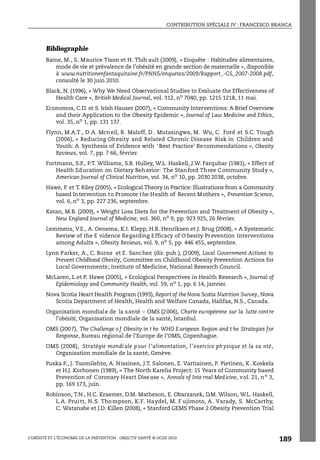 CONTRIBUTION SPÉCIALE IV : FRANCESCO BRANCA
L’OBÉSITÉ ET L’ÉCONOMIE DE LA PRÉVENTION : OBJECTIF SANTÉ © OCDE 2010
189
Bibliographie
Baine, M., S. Maurice Tison et H. Thib ault (2009), « Enquête : Habitudes alimentaires,
mode de vie et prévalence de l’obésité en grande section de maternelle », disponible
à www.nutritionenfantaquitaine.fr/PNNS/enquetes/2009/Rapport_-GS_2007-2008.pdf,
consulté le 30 juin 2010.
Black, N. (1996), « Why We Need Observational Studies to Evaluate the Effectiveness of
Health Care », British Medical Journal, vol. 312, no
7040, pp. 1215 1218, 11 mai.
Economos, C.D. et S. Irish Hauser (2007), « Community Interventions: A Brief Overview
and their Application to the Obesity Epidemic », Journal of Law Medicine and Ethics,
vol. 35, no 1, pp. 131 137.
Flynn, M.A.T., D.A. Mcneil, B. Maloff, D . Mutasingwa, M. Wu, C. Ford et S.C. Tough
(2006), « Reducing Obesity and Related Chronic Disease Risk in Children and
Youth: A Synthesis of Evidence with ‘Best Practice’ Recommendations », Obesity
Reviews, vol. 7, pp. 7 66, février.
Fortmann, S.P., P.T. Williams, S.B. Hulley, W.L. Haskell, J.W. Farquhar (1981), « Effect of
Health Education on Dietary Behavior: The Stanford Three Community Study »,
American Journal of Clinical Nutrition, vol. 34, no
10, pp. 2030 2038, octobre.
Hawe, P. et T. Riley (2005), « Ecological Theory in Practice: Illustrations from a Community
based Intervention to Promote the Health of Recent Mothers », Prevention Science,
vol. 6, no 3, pp. 227 236, septembre.
Katan, M.B. (2009), « Weight Loss Diets for the Prevention and Treatment of Obesity »,
New England Journal of Medicine, vol. 360, no
9, pp. 923 925, 26 février.
Lemmens, V.E., A. Oenema, K.I. Klepp, H.B. Henriksen et J. Brug (2008), « A Systematic
Review of the E vidence Regarding Efficacy of O besity Prevention Interventions
among Adults », Obesity Reviews, vol. 9, no
5, pp. 446 455, septembre.
Lynn Parker, A., C. Burns et E. Sanchez (dir. pub.), (2009), Local Government Actions to
Prevent Childhood Obesity, Committee on Childhood Obesity Prevention Actions for
Local Governments; Institute of Medicine, National Research Council.
McLaren, L.et P. Hawe (2005), « Ecological Perspectives in Health Research », Journal of
Epidemiology and Community Health, vol. 59, no
1, pp. 6 14, janvier.
Nova Scotia Heart Health Program (1993), Report of the Nova Scotia Nutrition Survey, Nova
Scotia Department of Health, Health and Welfare Canada, Halifax, N.S., Canada.
Organisation mondiale de la santé – OMS (2006), Charte européenne sur la lutte contre
l’obésité, Organisation mondiale de la santé, Istanbul.
OMS (2007), The Challenge o f Obesity in t he WHO European Region and t he Strategies for
Response, Bureau régional de l’Europe de l’OMS, Copenhague.
OMS (2008), Stratégie mondi ale p our l ’alimentation, l ’exercice physique et la sa nté,
Organisation mondiale de la santé, Genève.
Puska P., J. Tuomilehto, A. Nissinen, J.T. Salonen, E. Vartiainen, P. Pietinen, K. Koskela
et H.J. Korhonen (1989), « The North Karelia Project: 15 Years of Community based
Prevention of Coronary Heart Disease », Annals of Inte rnal Medicine, vol. 21, no
3,
pp. 169 173, juin.
Robinson, T.N., H.C. Kraemer, D.M. Matheson, E. Obarzanek, D.M. Wilson, W.L. Haskell,
L.A. Pruitt, N.S. Thompson, K.F. Haydel, M. F ujimoto, A. Varady, S. McCarthy,
C. Watanabe et J.D. Killen (2008), « Stanford GEMS Phase 2 Obesity Prevention Trial
 