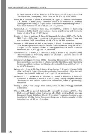 CONTRIBUTION SPÉCIALE IV : FRANCESCO BRANCA
L’OBÉSITÉ ET L’ÉCONOMIE DE LA PRÉVENTION : OBJECTIF SANTÉ © OCDE 2010
190
for L ow income African America n Girls: Des ign and Samp le Baseline
Characteristics », Contemporary Clinical Trials, vol. 29, no
1, pp. 56 69, janvier.
Romon, M., A. Lommez, M. Tafflet, A. Basdevant, J.M. Oppert, J.L. Bresson, P. Ducimetiere,
M.A. Charles, J.M. Borys (2009), « Downward Trends in the Prevalence of Childhood
Overweight in the Setting of 12 year School and Community based Programmes »,
Public Health Nutrition, vol. 12, no 10, pp. 1735 1742, octobre.
Rychetnik, L., M. Frommer, P. Hawe et A. Shiell (2002), « Criteria for Evaluating
Evidence on Public Health Interventions », Journal of Epidemio logy and Community
Health, vol. 56, no 2, pp. 119 127, février.
Schultz, J., J. Utter, L. Mathews, T. Cama, H. Mavoa et B. Swinburn (2007), « The Pacific
OPIC Pr oject ( Obesity Pr evention in Comm unities): Action Pl ans and
Interventions », Pacific Health Dialog, vol. 14, no
2, pp. 147 153, septembre.
Simmons, A., H.M. Mavoa, A.C. Bell, M. de Courten, D. Schaaf, J. Schultz et B.A. Swinburn
(2009), « Creating Community Action Plans for Obesity Prevention Using the ANGELO
(Analysis Grid for Elements Linked to Obesity) Framework », Health Promotion
International, vol. 24, no 4, pp. 311 324, décembre.
Summerbell, C.D., E. Waters, L.D. Edmunds, S. Kelly, T. Brown et K.J. Campbell (2005),
« Interventions f or Preventing Obesit y in Children », Cochrane Database o f
Systematic Reviews, vol. 3.
Swinburn, B., G. Egger et F. Raza (1999), « Dissecting Obesogenic Environments: The
Development and Application of a F ramework for Identifying and Prio ritizing
Environmental Interventions for O besity », Preventive Medicine, vol. 29, no
6, Pt 1,
pp. 563 570, décembre.
Swinburn, B., J. Pryor, M. McCabe, R. Carter, M. de Courten, D. Schaaf et R. Scragg (2007),
« The Pacific OPIC Project (Obesity Prevention in Communities) – Objectives and
Designs », Pacific Health Dialog, vol. 14, no
2, pp. 139 146, septembre.
Vartiainen, E., T. Laatikainen, M. Peltonen, A. J uolevi, S. Mannisto, J. Sundvall,
P. Jousilahti, V. Salomaa, L. Valsta et P. Puska (2009), « Thirty five year Trends in
Cardiovascular Risk F actors in Finland », International Journal of E pidemiology,
3 décembre.
Westley, H. (2007), « Thin Living », British Medical Journal, vol. 335, no
7632, pp. 1236 1237,
15 décembre.
Wilson, A.M., A.M. Ma garey, J. Dollman, M. J ones et N . Mastersson (2009), « The
Challenges of Quantitati ve Ev aluation o f a Multi-setting, M ulti-strategy
Community-based Childhood Obesity Prevention Programme: Lessons Learnt
from the Eat Well Be Active Community Programs in South Australia », Public
Health Nutrition, vol. 13, pp. 1-9, octobre.
 