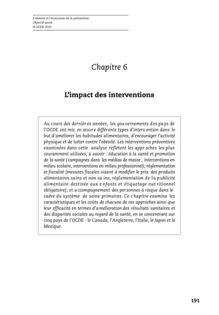 L’obésité et l’économie de la prévention
Objectif santé
© OCDE 2010
191
Chapitre 6
L’impact des interventions
Au cours des dernièr es années, les gouvernements des pays de
l’OCDE ont mis en œuvre différents types d’interv ention dans le
but d’améliorer les habitudes alimentaires, d’encourager l’activité
physique et de lutter contre l’obésité. Les interventions préventives
examinées dans cette analyse reflètent les appr oches les plus
couramment utilisées, à savoir : éducation à la santé et promotion
de la santé ( campagnes dans les médias de masse , interventions en
milieu scolaire, interventions en milieu professionnel); réglementation
et fiscalité (mesures fiscales visant à modifier le prix des produits
alimentaires sains et non sa ins, réglementation de la publicité
alimentaire destinée aux e nfants et étiquetage nut ritionnel
obligatoire); et a ccompagnement des personnes à risque dans le
cadre du système de soins primaires. Ce c hapitre examine les
caractéristiques et les coûts de chacune de ces approches ainsi que
leur efficacité en termes d’a mélioration des résultats sanitaires et
des disparités sociales au regard de la santé, en se concentrant sur
cinq pays de l'OCDE : le Canada, l’Angleterre, l’Italie, le Japon et le
Mexique.
 