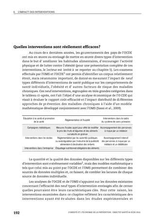 6. L’IMPACT DES INTERVENTIONS
L’OBÉSITÉ ET L’ÉCONOMIE DE LA PRÉVENTION : OBJECTIF SANTÉ © OCDE 2010
192
Quelles interventions sont réellement efficaces?
Au cours de s dernières années, les gouvernements des pays de l’OCDE
ont mis en œuvre ou envisagé de mettre en œuvre divers types d’intervention
dans le but d’ améliorer les habitudes alimentaires, d’encourager l’activité
physique et de lutter contre l’obésité (pour une présentation complète de ces
interventions, le lecteur est invité à se reporter au chapitre 5). Les examens
effectués par l’OMS et l’OCDE1 ont permis d’identifier un corpus relativement
étroit, mais néanmoins important, de donné es mesurant l’impact de neuf
types différents d’interventions de santé publique sur les comportements de
santé individuels, l’obésité et d’ autres facteurs de risque des maladies
chroniques. Ces neuf interventions, regroupées en trois grandes catégories dans
le tableau ci-après, ont f ait l’objet d’une analyse économique de l’O CDE qui
visait à évaluer le rapport coût-efficacité et l’impact distributif de di fférentes
approches de pr évention des maladies chroniques à l’aide d’un modèle
mathématique développé conjointement avec l’OMS (Sassi et al., 2009).
La quantité et la qualité des données disponibles sur les différents types
d’intervention sont extrêmement variables2
, mais des modèles mathématique s
tels que celui mis au point par l’OCDE et l’OMS permettent de combiner des
sources de données multiples et, ce faisant, de combler les lacunes de chaque
source de données individuelle.
Les analyses de l’OCDE et de l’OMS s’appuient sur les données existantes
concernant l’efficacité des neuf types d’intervention envisagés afin de cerner
quelles pourraient être leurs caractéristiques clés. Pour cette raison, les
interventions examinées dans ce chapitre reflètent les caractéristiques des
interventions ayant été év aluées dans les études expérimentales et
Éducation à la santé et promotion
de la santé
Réglementation et fiscalité
Interventions dans le cadre
du système de soins primaires
Campagnes médiatiques Mesures fiscales ayant pour effet de modifier
le prix des fruits et légumes et des aliments
sursaturés en graisse
Accompagnement des personnes
à risque par un médecin
Interventions dans les écoles Réglementation par les autorités publiques
ou autorégulation par l’industrie de la publicité
alimentaire à destination des enfants
Accompagnement intensif
des personnes à risque par un
médecin et un diététicien
Interventions dans l’entreprise Étiquetage nutritionnel obligatoire des aliments
 