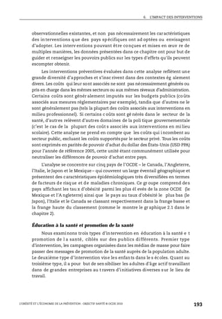 6. L’IMPACT DES INTERVENTIONS
L’OBÉSITÉ ET L’ÉCONOMIE DE LA PRÉVENTION : OBJECTIF SANTÉ © OCDE 2010
193
observationnelles existantes, et non pas nécessairement les caractéristiques
des interventions que des pays spécifiques ont ad optées ou envisagent
d’adopter. Les interv entions pouvant être conçues et mises en œuv re de
multiples manières, les données présentées dans ce chapitre ont pour but de
guider et renseigner les pouvoirs publics sur les types d'effets qu'ils peuvent
escompter obtenir.
Les interventions préventives évaluées dans cette analyse reflètent une
grande diversité d’approches et s’insc rivent dans des contextes ég alement
divers. Les coûts qui leur sont associés ne sont pas nécessairement générés ou
pris en charge dans les mêmes secteurs ou aux mêmes niveaux d’administration.
Certains coûts sont génér alement imputés sur les budgets publics (coûts
associés aux mesures réglementaires par exemple), tandis que d’autres ne le
sont généralement pas (tels la plupart des coûts associés aux interventions en
milieu professionnel). Si certains c oûts sont gé nérés dans le secteur de la
santé, d’autres relèvent d’autres domaines de la poli tique gouvernementale
(c’est le cas de la plupart des coût s associés aux interventions en mi lieu
scolaire). Cette analyse ne prend en compte que les coûts qui i ncombent au
secteur public, excluant les coûts supportéspar le secteur privé. Tous les coûts
sont exprimés en parités de pouvoir d’achat du dollar des États-Unis (USD PPA)
pour l’année de référence 2005, cette unité étant communément utilisée pour
neutraliser les différences de pouvoir d’achat entre pays.
L’analyse se concentre sur cinq pays de l’OCDE – le Canada, l’Angleterre,
l’Italie, le Japon et le Mexique – qui couvrent un large éventail géographique et
présentent des caractéristiques épidémiologiques très diversifiées en termes
de facteurs de risque et de maladies chroniques. Ce gr oupe comprend des
pays affichant les tau x d’obésité parmi les plus él evés de la zone OCDE (le
Mexique et l’A ngleterre) ainsi que le pays au taux d’obésité le plus bas (le
Japon), l’Italie et le Canada se classant respectivement dans la frange basse et
la frange haute du classement (comme le montre le gr aphique 2.1 dans le
chapitre 2).
Éducation à la santé et promotion de la santé
Nous examinons trois types d’intervention en éducation à la santé e t
promotion de l a santé, ciblés sur des publics différents. Premier type
d’intervention, les campagnes organisées dans les médias de masse pour faire
passer des messages de promotion de la santé auprès de la population adulte.
Le deuxième type d’intervention vise les enfants dans le s écoles. Quant au
troisième type, il a pour but de sen sibiliser les adultes d’âge actif travaillant
dans de grandes entreprises au t ravers d’initiatives diverses sur le lieu de
travail.
 