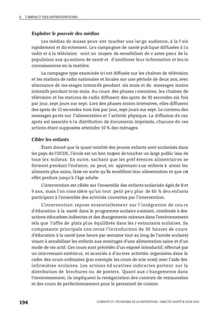 6. L’IMPACT DES INTERVENTIONS
L’OBÉSITÉ ET L’ÉCONOMIE DE LA PRÉVENTION : OBJECTIF SANTÉ © OCDE 2010
194
Exploiter le pouvoir des médias
Les médias de masse peuv ent toucher une lar ge audience, à la f ois
rapidement et dir ectement. Les campagnes de santé pub lique diffusées à l a
radio et à la télévision sont un moyen de sensibiliser de v astes pans de la
population aux qu estions de santé et d’améliorer leur information et leu rs
connaissances en la matière.
La campagne type examinée ici est diffusée sur les chaînes de télévision
et les stations de radio nationales et locales sur une période de deux ans, avec
alternance de me ssages intensifs pendant six mois et de messages moins
intensifs pendant trois mois. Au cours des phases i ntensives, les chaînes de
télévision et les stations de radio diffusent des spots de 30 secondes six fois
par jour, sept jours sur sept. Lors des phases moins intensives, elles diffusent
des spots de 15 secondes trois fois par jour, sept jours sur sept. Le contenu des
messages porte sur l’alimentation et l’activité physique. La diffusion de ces
spots est associée à l a distribution de documents imprimés, chacune de ces
actions étant supposées atteindre 10 % des ménages.
Cibler les enfants
Étant donné que la quasi-totalité des jeunes enfants sont scolarisés dans
les pays de l’OCDE, l’école est un bon moyen de toucher un large public issu de
tous les milieux. En outre, sachant que les préf érences alimentaires se
forment pendant l’enfance, on peut, en apprenant aux enfants à aimer les
aliments plus sains, faire en sorte qu’ils modifient leur alimentation et que cet
effet perdure jusqu’à l’âge adulte.
L’intervention est ciblée sur l’ensemble des enfants scolarisés âgés de 8 et
9 ans, mais l’on cons idère qu’un tout petit peu plus de 60 % des enfants
participent à l’ensemble des activités couvertes par l’intervention.
L’intervention repose es sentiellement sur l’ intégration de cou rs
d’éducation à la santé dans le programme scolaire existant, combinée à des
actions éducatives indirectes et des changements mineurs dans l’environnement
tels que l’offre de plats plus équilibrés dans les r estaurants scolaires. Sa
composante principale con cerne l’in troduction de 30 heures de cours
d’éducation à la santé (une heure par semaine tout au long de l’année scolaire)
visant à sensibiliser les enfants aux avantages d’une alimentation saine et d’un
mode de vie actif. Ces cours sont précédés d’un exposé introductif, effectué par
un intervenant extérieur, et associés à d’au tres activités organisées dans le
cadre des cours ordinaires (par exemple les cours de scie nces) avec l’aide des
infirmières scolaires. Les actions éd ucatives indirectes portent sur la
distribution de brochures ou de posters. Quant aux c hangements dans
l’environnement, ils impliquent la renégociation des contrats de restauration
et des cours de perfectionnement pour le personnel de cuisine.
 