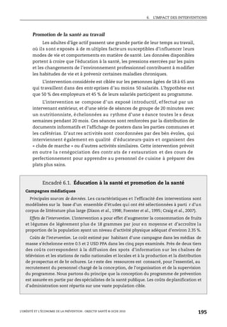 6. L’IMPACT DES INTERVENTIONS
L’OBÉSITÉ ET L’ÉCONOMIE DE LA PRÉVENTION : OBJECTIF SANTÉ © OCDE 2010
195
Promotion de la santé au travail
Les adultes d’âge actif passent une grande partie de leur temps au travail,
où ils sont exposés à de m ultiples facteurs susceptibles d’influencer leurs
modes de vie et comportements en matière de santé. Les données disponibles
portent à croire que l’éducation à la santé, les pressions exercées par les pairs
et les changements de l’environnement professionnel contribuent à modifier
les habitudes de vie et à prévenir certaines maladies chroniques.
L’intervention considérée est ciblée sur les personnes âgées de 18 à 65 ans
qui travaillent dans des entr eprises d’au moins 50 salariés. L’hypothèse est
que 50 % des employeurs et 45 % de leurs salariés participent au programme.
L’intervention se compose d’un exposé introductif, effectué par un
intervenant extérieur, et d’une série de séances de groupe de 20 minutes avec
un nutritionniste, échelonnées au rythme d’une s éance toutes le s deux
semaines pendant 20 mois. Ces séances sont renforcées par la distribution de
documents informatifs et l’affichage de posters dans les parties communes et
les cafétérias. D’aut res activités sont coordonnées par des bén évoles, qui
interviennent également en qualité d’éducateurs-pairs et organisent des
« clubs de marche » ou d’autres activités similaires. Cette intervention prévoit
en outre la renégociation des contr ats de r estauration et des cours de
perfectionnement pour apprendre au personnel de cuisine à préparer des
plats plus sains.
Encadré 6.1. Éducation à la santé et promotion de la santé
Campagnes médiatiques
Principales sources de données. Les caractéristiques et l’efficacité des interventions sont
modélisées sur la base d’un ensemble d’études qui ont été sélectionnées à parti r d’un
corpus de littérature plus large (Dixon et al., 1998; Foerster et al., 1995; Craig et al., 2007).
Effets de l’intervention. L’intervention a pour effet d’augmenter la consommation de fruits
et légumes de légèrement plus de 18 grammes par jour en moyenne et d’accroître la
proportion de la population ayant un niveau d’activité physique adéquat d’environ 2.35 %.
Coûts de l’intervention. Le coût estimé par habitant d'une campagne dans les médias de
masse s'échelonne entre 0.5 et 2 USD PPA dans les cinq pays examinés. Près de deux tiers
des coûts correspondent à la diffusion des spots d’information sur les chaînes de
télévision et les stations de radio nationales et locales et à la production et la distribution
de prospectus et de br ochures. Le r este des ressources est consacré, pour l’essentiel, au
recrutement du personnel chargé de la conception, de l’organisation et de la supervision
du programme. Nous partons du principe que la conception du programme de prévention
est assurée en partie par des spécialistes de la santé publique. Les coûts deplanification et
d’administration sont répartis sur une vaste population cible.
 