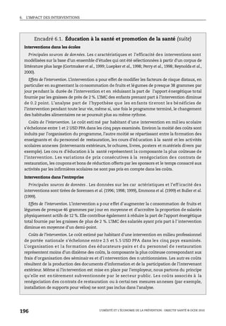 6. L’IMPACT DES INTERVENTIONS
L’OBÉSITÉ ET L’ÉCONOMIE DE LA PRÉVENTION : OBJECTIF SANTÉ © OCDE 2010
196
Encadré 6.1. Éducation à la santé et promotion de la santé (suite)
Interventions dans les écoles
Principales sources de données. Les c aractéristiques et l’efficacité des interventions sont
modélisées sur la base d’un ensemble d’études qui ont été sélectionnées à partir d’un corpus de
littérature plus large (Gortmaker et al., 1999; Luepker et al., 1998; Perry et al., 1998; Reynolds et al.,
2000).
Effets de l’intervention. L’intervention a pour effet de modifier les facteurs de risque distaux, en
particulier en augmentant la consommation de fruits et légumes de presque 38 grammes par
jour pendant la durée de l’intervention et en réduisant la part de l’apport énergétique total
fournie par les graisses de près de 2 %. L’IMC des enfants prenant part à l’intervention diminue
de 0.2 point. L’analyse part de l’hypothèse que les enfants tireront les bénéficies de
l’intervention pendant toute leur vie, même si, une fois le programme terminé, le changement
des habitudes alimentaires ne se poursuit plus au même rythme.
Coûts de l’intervention. Le coût esti mé par habitant d'une intervention en mil ieu scolaire
s'échelonne entre 1 et 2 USD PPA dans les cinq pays examinés. Environ la moitié des coûts sont
induits par l’organisation du programme, l’autre moitié se répartissant entre la formation des
enseignants et du personnel de restauration, les cours d’éd ucation à la santé et les activités
scolaires annexes (intervenants extérieurs, br ochures, livres, posters et matériels divers par
exemple). Les cou rs d’éducation à la santé représentent la composante la plus coûteuse de
l’intervention. Les variations de prix consécutives à la renégociation des contrats de
restauration, les couponset bons de réduction offerts par les sponsors et le temps consacré aux
activités par les infirmières scolaires ne sont pas pris en compte dans les coûts.
Interventions dans l’entreprise
Principales sources de données . Les données sur les car actéristiques et l’eff icacité des
interventions sont tirées de Sorensen et al. (1996; 1998; 1999), Emmons et al. (1999) et Buller et al.
(1999).
Effets de l’intervention. L’intervention a p our effet d’augmenter la consommation de fruits et
légumes de presque 46 grammes par jour en moyenne et d’accroître la proportion de salariés
physiquement actifs de 12 %. Elle contribue également à réduire la part de l’apport énergétique
total fournie par les g raisses de plus de 2 %. L’IMC des salariés ayant pris part à l' intervention
diminue en moyenne d’un demi-point.
Coûts de l’intervention. Le coût estimé par habitant d'une intervention en milieu professionnel
de portée nationale s'échelonne entre 2.5 et 5.5 USD PPA dans les cinq pays examinés.
L’organisation et la formation des éducateurs-pairs et du personnel de restauration
représentent moins d’un dixième des coûts, la composante la plus coûteuse correspondant aux
frais d’organisation des séminair es et d’i ntervention des n utritionnistes. Les autr es coûts
résultent de la production des documents d’information et de la participation de l’intervenant
extérieur. Même si l’intervention est mise en place par l’employeur, nous partons du principe
qu’elle est entièrement subventionnée par le secteur public. Les coûts associés à la
renégociation des contrats de restauration ou à certai nes mesures annexes (par exemple,
installation de supports pour vélos) ne sont pas inclus dans l’analyse.
 