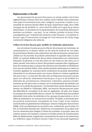 6. L’IMPACT DES INTERVENTIONS
L’OBÉSITÉ ET L’ÉCONOMIE DE LA PRÉVENTION : OBJECTIF SANTÉ © OCDE 2010
197
Réglementation et fiscalité
Les gouvernements peuvent faire jouer un certain nombr e de le viers
réglementaires et fiscaux dans leur combat contre l’obésité. Nous examinons
trois types d’intervention dans cette catégorie. Le pr emier consiste en un
ensemble de mesures fiscales défini de façon relativement large, dont l’effet
conjugué est de modifier le prix relatif de différ ents types de pr oduits
alimentaires. Le deuxième est la rég lementation de la pub licité alimentaire
destinée aux enfants – qui peut, le cas échéant, prendre la forme d’une
autorégulation par l ’industrie des aliments et des boissons. Le troisième et
dernier type d’intervention envisagé est l’intr oduction de l’étiqu etage
nutritionnel obligatoire des aliments.
Utiliser les leviers fiscaux pour modifier les habitudes alimentaires
Les incitations fiscales peuvent affecter directement les ha bitudes de
consommation et, ce faisant, influer sur les choix de mode de vie. Les taxes,
les exonérations fiscales et les subventions sont des instruments couramment
utilisés sur les marchés de produits alimentaires et a gricoles dans la zone
OCDE. La taxation différenciée des pr oduits alimentaires est r elativement
fréquente. En gé néral, le taux des taxes sur les ventes ou des taxes sur la
valeur ajoutée varie selon la nature des produits auxquels elles s’appliquent.
Dans de nombreux pays, la plupart des aliments sont exonérés ou bénéficient
d’un taux de taxation réduit, mais certains produits alimentaires se voient au
contraire appliquer un taux plus élevé, notamment les produits alimentaires
industriels ou l es aliments ayant une teneur élevée en c ertains ingrédients
tels que le sucr e. La taxa tion des alim ents est fréquemm ent perçue comme
ayant une efficacité relativement limitée pour ce qui e st de modifier le s
habitudes de consommat ion alimentaire. C ependant, plusieurs études
montrent qu’elle peut avoir un impact sur la consommation de produits non
sains et sur le poids des personnes – les données étant moins robustes dans ce
dernier cas (Powell et Chaloupka, 2009). Les mesures fiscales peuvent poser
des difficultés de conception et de mise en application. De plus, leur impact
est quelque peu imprévisible dans la mesure où l’élasticité-prix des produits
industriels varie selon les individus et les groupes de popu lation et où le s
effets de substitution ne sont pas bi en tranchés. Toutefois, la demande pour
les produits ali mentaires susceptibles de f aire l ’objet d’une taxation
nutritionnelle est généralement inélastique. Comme l’indiquent Sassi et Hurst
(2008), cette caractéristique est as sociée à une substitution plus limitée. En
fait, les individus finissent par réduire leur co nsommation du produit taxé
tout en consacrant plus d’argent à l’achat de ce produit, ce qui peut, dans une
certaine mesure, les conduire à renoncer à d’autres formes de consommation
(effet de déplacement). L’application concomitante de taxes et de subventions
sur différents types d’aliment faisant l’objet d’une demande également
 