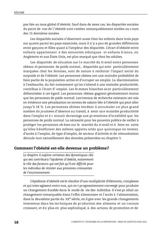 RÉSUMÉ
L’OBÉSITÉ ET L’ÉCONOMIE DE LA PRÉVENTION : OBJECTIF SANTÉ © OCDE 2010
18
pas liée au taux global d’obésité. Sauf dans de rares cas, les disparités sociales
du point de vue de l ’obésité sont restées remarquablement stables au c ours
des 15 dernières années.
Les disparités sociales s’observent aussi chez les enfants dans trois pays
sur quatre parmi les pays examinés, mais il n’y a pas de grandes différences
entre garçons et filles quant à l’ampleur des disparités. L’écart d’obésité entre
enfants appartenant à des minorités ethniques et enfants b lancs, en
Angleterre et aux États-Unis, est plus marqué que chez les adultes.
Les disparités de situation sur l e marché du tr avail entre personnes
obèses et personnes de poids normal , disparités qui sont particulièrement
marquées chez les femmes, sont de nature à renforcer l’impact social du
surpoids et de l’obésité. Les personnes obèses ont une moindre probabilité de
faire partie de la population active et d’occuper un emploi. La discrimination
à l’embauche, du fait notamment qu’on s’attend à une moindre productivité,
contribue à l’écart d’ emploi. Les fe mmes blanches sont particulièrement
défavorisées à cet égard. Les personnes obèses gagnent généralement moins
que les personnes de poids normal. Les travaux de recherche existants ont mis
en évidence une pénalisation en termes de salaire liée à l’obésité qui peut aller
jusqu’à 18 %. Les personnes obèses tendent à accumuler un plus grand
nombre de journées d’absence au travail, à avoir une moindre productivité
dans l’emploi et à r ecourir davantage aux pr estations d’invalidité que les
personnes de poids normal. La nécessité pour les pouvoirs publics de veiller à
protéger les personnes ob èses sur le marché du tr avail et à faire en sorte
qu’elles bénéficient des mêmes opportu nités que quiconque en termes
d’accès à l’emploi, de type d’emploi, de secteur d’activité et de rémunération
découle tout naturellement des données présentées au chapitre 3.
Comment l’obésité est-elle devenue un problème?
Le chapitre 4 explore certaines des dynamiques clés
qui ont contribuéà l’épidémie d’obésité, notamment
le rôle des facteurs qui ont fait qu’il est difficile pour
les individus de résister aux pressions croissantes
de l’environnement
L’épidémie d’obésité estle résultat d’une multiplicité d’éléments, complexes
et qui interagissent entre eux, qui on t progressivement convergé pour produire
un changement durable dans le mode de vie des individus. Il s’est pr oduit un
changement remarquable dans l’offre alimentaire et l’accès à l’alimentation,
dans la deuxième partie du XXe
siècle, en li gne avec les grands changements
intervenus dans les tec hniques de pr oduction des aliments et un r ecours
croissant, et d e plus en plus sophistiqué, à des actions de promotion et de
 