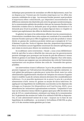 6. L’IMPACT DES INTERVENTIONS
L’OBÉSITÉ ET L’ÉCONOMIE DE LA PRÉVENTION : OBJECTIF SANTÉ © OCDE 2010
198
inélastique peut permettre de neutraliser cet effet de déplacement, mais l’on
ne dispose p our l’instant pas de d onnées empiriques sur l es effets des
mesures combinées de ce type . Les mesures fiscales peuvent aussi produire
d'importants effets r edistributifs, qu i dépendent ess entiellement des
différences existantes des élasticités-prix entre les groupes socioéconomiques,
de la consommation globale des produits visés par les mesures fiscales et des
élasticités croisées entre la demande pour ces pr oduits alimentaires et la
demande pour d’autr es produits. Les an alyses figurant dans ce chapitre ne
traitent pas explicitement des effets de distribution des revenus.
En général, les taxes et les subventions affectent tous les consommateurs.
L’intervention considérée dans cette analyse est constituée d'un ensemble de
mesures fiscales ayant pour effet d’augmenter le prix des produits à teneur
élevée en graisse (de nombreux produits laitiers par e xemple) de 10 % et
d’abaisser le prix des fruits et l égumes dans des proportions équivalentes.
Nous ne formulons aucune hypothèse concernant les mesures spécifiques qui
sont mises en œuvre pour obtenir ces variations de prix.
En modélisant notre intervention « fiscale », nous a vons délibérément
évité de spécifier la natur e détaillée des mesures que les gouvernements
peuvent envisager pour provoquer une hausse du prix des aliments à teneur
élevée en graisse et une baisse du prix des fruits et légumes. Pour cette raison,
nous ne faisons que supposer que nos estimations des coûts de l’intervention
représentent une mo yenne réaliste des coûts de l’ensemble des options
possibles.
Les interventions visant à influencer le pr ix des produits alimentaires
peuvent s’appuyer sur l’infrastructure des politiques a gricoles existantes. Le
coût global des politiques a gricoles peut certes être élevé, mais l es coûts
administratifs supplémentaires résultant de l’adoption de mesures d’appoint
visant à modifier le prix de certains aliments devraient être considérablement
inférieurs. Il e st poss ible ég alement de m ajorer le prix de s pr oduits
alimentaires à forte teneur en graisse au moyen de tax es indirectes. En
appliquant nos hypothèses de modélisation aux données sur les dépenses des
ménages au R oyaume-Uni (Ex penditure an d Food Su rvey, 20 07), nou s
obtiendrions les estimations approximatives suivantes : l’imposition d’une
taxe sur les aliments à teneur élevée en graisse ayant pour effet de relever leur
prix de 10 % et, consécutivement, entraînant une baisse de la consommation
de 2 % générerait des recettes de l’ordre d’un milliard d’USD PPA au Royaume-
Uni, le coût administratif estimé de la taxe – toujours sur la base de nos
hypothèses de modélisation – se montant à 16.8 millions d’USD PPA au plus,
soit 1.6 % des recettes totales générées par la taxe.
 