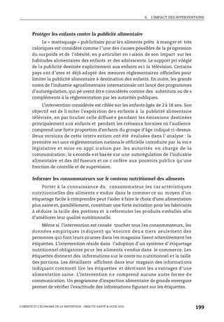 6. L’IMPACT DES INTERVENTIONS
L’OBÉSITÉ ET L’ÉCONOMIE DE LA PRÉVENTION : OBJECTIF SANTÉ © OCDE 2010
199
Protéger les enfants contre la publicité alimentaire
Le « matraquage » publicitaire pour les aliments prêts à manger et très
caloriques est considéré comme l ’une des causes possibles de la progression
du surpoids et de l’obésité, en p articulier en r aison de son impact sur les
habitudes alimentaires des enfants et des adolescents. Le support pri vilégié
de la publicité destinée explicitement aux enfants es t la télévision. Certains
pays ont d’ores et déjà adopté des mesures réglementaires officielles pour
limiter la publicité alimentaire à destination des enfants. En outre, les grands
noms de l’industrie agroalimentaire internationale ont lancé des programmes
d’autorégulation, qui pe uvent être considérés comme des substituts ou de s
compléments à la réglementation par les autorités publiques.
L’intervention considérée est ciblée sur les enfants âgés de 2à 18 ans. Son
objectif est de li miter l’exposition des enfants à la publicité alimentaire
télévisée, en par ticulier celle diffusé e pe ndant les émiss ions destinées
principalement aux enfants et pendant les créneaux horaires où l’audience
comprend une forte proportion d’enfants du groupe d’âge indiqué ci-dessus.
Deux versions de cette interv ention ont été évaluées dans l’ analyse : la
première est une réglementation nationale officielle introduite par la voi e
législative et mise en appl ication par les autorités en charge de la
communication; la s econde est basée sur une autorégulation de l’industrie
alimentaire et des dif fuseurs et ne c onfère aux pouvoirs publics qu’une
fonction de contrôle et de supervision.
Informer les consommateurs sur le contenu nutritionnel des aliments
Porter à la connaissance du consommateur les car actéristiques
nutritionnelles des aliments v endus dans le commer ce au moyen d’un
étiquetage facile à comprendre peut l’aider à faire le choix d’une alimentation
plus saine et, parallèlement, constituer une forte incitation pour les fabricants
à réduire la taille des portions et à reformuler les produits emballés afin
d’améliorer leur qualité nutritionnelle.
Même si l’intervention est censée toucher tous l es consommateurs, les
données em piriques in diquent qu ’environ deu x ti ers seulement des
personnes qui font leurs courses dans les magasins lisent attentivement les
étiquettes. L’intervention réside dans l’adoption d’un système d’ étiquetage
nutritionnel obligatoire pour les aliments vendus dans le commerce. Les
étiquettes donnent des informations sur le conte nu nutritionnel et la taille
des portions. Les détaillants affichent dans leur magasin des informati ons
indiquant comment lire les étiquettes et décrivant les a vantages d’une
alimentation saine. L’intervention ne comprend aucune autre forme de
communication. Un programme d’inspection alimentaire de grande envergure
permet de vérifier l’exactitude des informations figurant sur les étiquettes.
 
