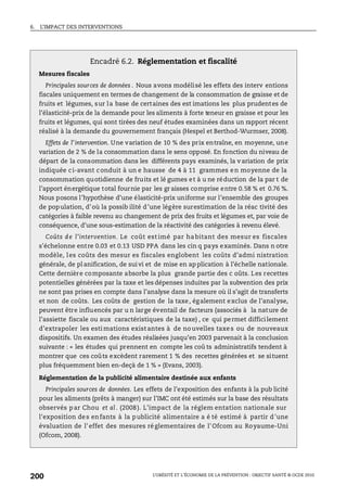 6. L’IMPACT DES INTERVENTIONS
L’OBÉSITÉ ET L’ÉCONOMIE DE LA PRÉVENTION : OBJECTIF SANTÉ © OCDE 2010
200
Encadré 6.2. Réglementation et fiscalité
Mesures fiscales
Principales sources de données . Nous avons modélisé les effets des interv entions
fiscales uniquement en termes de changement de la consommation de graisse et de
fruits et légumes, sur la base de certaines des est imations les plus prudentes de
l’élasticité-prix de la demande pour les aliments à forte teneur en graisse et pour les
fruits et légumes, qui sont tirées des neuf études examinées dans un rapport récent
réalisé à la demande du gouvernement français (Hespel et Berthod-Wurmser, 2008).
Effets de l’intervention. Une variation de 10 % des prix entraîne, en moyenne, une
variation de 2 % de la consommation dans le sens opposé. En fonction du niveau de
départ de la consommation dans les différents pays examinés, la v ariation de prix
indiquée ci-avant conduit à un e hausse de 4 à 11 grammes en moyenne de la
consommation quotidienne de fruits et lé gumes et à u ne réduction de la par t de
l’apport énergétique total fournie par les gr aisses comprise entre 0.58 % et 0.76 %.
Nous posons l’hypothèse d’une élasticité-prix uniforme sur l’ensemble des groupes
de population, d’où la possib ilité d’une légère surestimation de la réac tivité des
catégories à faible revenu au changement de prix des fruits et légumes et, par voie de
conséquence, d’une sous-estimation de la réactivité des catégories à revenu élevé.
Coûts d e l’intervention. Le coût est imé par ha bitant des mesur es fiscales
s'échelonne entre 0.03 et 0.13 USD PPA dans les cin q pays examinés. Dans n otre
modèle, les coûts des mesur es fiscales englobent les coûts d’admi nistration
générale, de pl anification, de suivi et de mise en ap plication à l’échelle nationale.
Cette dernière composante absorbe la plus grande partie des c oûts. Les recettes
potentielles générées par la taxe et les dépenses induites par la subvention des prix
ne sont pas prises en compte dans l’analyse dans la mesure où il s’agit de transferts
et non de coûts. Les coûts de gestion de la taxe, également exclus de l’analyse,
peuvent être influencés par u n large éventail de facteurs (associés à la nature de
l’assiette fiscale ou aux caractéristiques de la taxe) , ce qui permet difficilement
d’extrapoler les esti mations exist antes à de nouvelles taxes ou de nouveaux
dispositifs. Un examen des études réalisées jusqu’en 2003 parvenait à la conclusion
suivante : « les études qui prennent en compte les coû ts administratifs tendent à
montrer que ces coûts excèdent rarement 1 % des recettes générées et se situent
plus fréquemment bien en-deçà de 1 % » (Evans, 2003).
Réglementation de la publicité alimentaire destinée aux enfants
Principales sources de données. Les effets de l’exposition des enfants à la pub licité
pour les aliments (prêts à manger) sur l’IMC ont été estimés sur la base des résultats
observés p ar Chou et al. (2008). L’impact de la réglem entation nationale sur
l'exposition des enfants à la publicité alimentaire a é té estimé à partir d'une
évaluation de l'effet des mesures réglementaires de l'Ofcom au Royaume-Uni
(Ofcom, 2008).
 