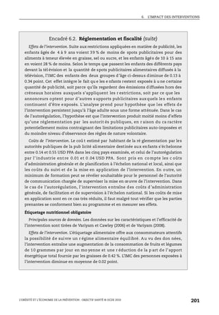 6. L’IMPACT DES INTERVENTIONS
L’OBÉSITÉ ET L’ÉCONOMIE DE LA PRÉVENTION : OBJECTIF SANTÉ © OCDE 2010
201
Encadré 6.2. Réglementation et fiscalité (suite)
Effets de l’intervention. Suite aux restrictions appliquées en matière de publicité, les
enfants âgés de 4 à 9 ans voient 39 % de moins de spots publicitaires pour des
aliments à teneur élevée en graisse, sel ou sucre, et les enfants âgés de 10 à 15 ans
en voient 28 % de moins. Selon le temps que passent les enfants des différents pays
devant la tél évision et la quantité de spots publicitaires alimentaires diffusés à la
télévision, l’IMC des enfants des deux groupes d’âge ci-dessus diminue de 0.13 à
0.34 point. Cet effet intègre le fait qu e les e nfants restent exposés à u ne certaine
quantité de pub licité, soit parce qu’ils regardent des émissions d iffusées hors des
créneaux horaires auxquels s’appliquent les r estrictions, soit par ce que les
annonceurs optent pour d’autres supports publicitaires auxquels les enfants
continuent d’être exposés. L’analyse prend pour hypothèse que les effets de
l’intervention persistent jusqu’à l’âge adulte sous une forme atténuée. Dans le cas
de l’autorégulation, l’hypothèse est que l’intervention produit moitié moins d’effets
qu’une réglementation par les autorit és pu bliques, en r aison du ca ractère
potentiellement moins contraignant des limitations publicitaires auto-imposées et
du moindre niveau d’observance des règles de nature volontaire.
Coûts de l’intervention. Le coû t estimé par habitant de la ré glementation par les
autorités publiques de la pub licité alimentaire destinée aux enfants s'échelonne
entre 0.14 et 0.55 USD PPA dans les cinq pays examinés, et celui de l’autorégulation
par l’ industrie ent re 0.01 et 0 .04 USD PPA. Sont pris en co mpte les c oûts
d’administration générale et de planification à l’échelon national et local, ainsi que
les coûts du suivi et de la mise en application de l’intervention. En outre, un
minimum de formation peut se révéler souhaitable pour le personnel de l’autorité
de communication chargée de superviser la mise en œuvre de l’intervention. Dans
le cas de l’autorégulation, l’intervention entraîne des coûts d’administration
générale, de facilitation et de supervision à l'échelon national. Si les coûts de mise
en application sont en ce cas très réduits, il faut malgré tout vérifier que les parties
prenantes se conforment bien au programme et en mesurer ses effets.
Étiquetage nutritionnel obligatoire
Principales sources de données. Les données sur les caractéristiques et l’efficacité de
l’intervention sont tirées de Variyam et Cawley (2006) et de Variyam (2008).
Effets de l’intervention. L’étiquetage alimentaire offre aux consommateurs attentifs
la possibilité de suivre un r égime alimentaire équilibré. Au vu des don nées,
l’intervention entraîne une augmentation de la consommation de fruits et légumes
de 10 grammes par jour en mo yenne et une r éduction de la p art de l’apport
énergétique total fournie par les graisses de 0.42 %. L’IMC des personnes exposées à
l’intervention diminue en moyenne de 0.02 point.
 
