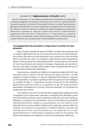 6. L’IMPACT DES INTERVENTIONS
L’OBÉSITÉ ET L’ÉCONOMIE DE LA PRÉVENTION : OBJECTIF SANTÉ © OCDE 2010
202
Accompagnement des personnes à risque dans le système de soins
primaires
Dans un grand nombre de pays de l’OCDE, la p lupart des personnes ont
un médecin généraliste attitré, vers lequel elles se tournent spontanément
pour obtenir des soins de santé primaires et qui constitue leur point d’entrée
dans le sys tème de santé. Le s médecins généralistes peuvent également
donner à leurs patients des informations et des conseils utiles sur les modes
de vie et la prév ention des maladies chroniques. Cependant, ces con seils ne
leur sont pas offerts de façon systé matique mais font généralement suite à
des demandes individuelles spécifiques.
L’intervention considérée est ciblée sur les personnes âgées de 25 à 65 ans
qui présentent au moins l’un des facteurs de risque suivants : un IMC
supérieur ou égal à 25 kg/m2
, un taux de cholestérol élevé (égal ou supérieur
au 75e
percentile), une tension systolique élevée (supérieure à 140 mmHg) et
un dia bète de type 2. L’hypothèse retenue est que 80 % des médecins
généralistes pr ennent part au pr ogramme et que 90 % des patients
admissibles choisissent de s’y inscrire. Parmi ces derniers, 75 % terminent le
programme avec succès.
Les candidats sont soit recrutés de façon opportuniste (sélection parmi
les patients qui ont demandé à consulter un médecin) soit identifiés à partir
des informations contenues dans les dossiers médicaux, puis sont invités par
téléphone à se rendre à une consultation. Avant la consultation, les candidats
sélectionnés do ivent remplir u n qu estionnaire sur leur santé et le urs
habitudes de vie q ue le médecin utilisera par la suite pour personnaliser ses
conseils. Au cours de la consultation, le médecin délivre au pa tient des
informations et de s cons eils portant sur l es modes de vi e, e t plus
particulièrement sur l’alimentation, pendant en viron 8 à 10 minutes. Les
mêmes informations sont répétées au cours de consultations ultérieures.
Encadré 6.2. Réglementation et fiscalité (suite)
Coûts de l’intervention. Le coût estimé par habitant de l’introduction de l’étiquetage
nutritionnel obligatoire des aliments s'échelonne entre 0.33 et 1.1 USD PPA dans les
cinq pays examinés. Les coûts de l’intervention incluent les coûts d’administration
générale, de planification, de mise en application, de préparation et de distribution
des affiches et, enfin, les ressources requises pour gérer le programme d’inspection
alimentaire. L’analyse ne tient pas compte de s co ûts de co nditionnement
supplémentaires assoc iés à l’ élaboration e t à l’ impression des étiquettes
d’information nutritionnelle, ni des coûts potentiels associés à la reformulation de
certains aliments, qui incombent selon toute probabilité au secteur privé.
 