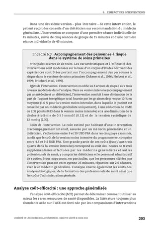 6. L’IMPACT DES INTERVENTIONS
L’OBÉSITÉ ET L’ÉCONOMIE DE LA PRÉVENTION : OBJECTIF SANTÉ © OCDE 2010
203
Dans une deuxième version – plus intensive – de cette interv ention, le
patient reçoit des conseils d’un diététicien sur recommandation du médecin
généraliste. L’intervention se compose d’une première séance individuelle de
45 minutes, suivie de cinq séances de groupe de 15 minutes et d’une dernière
séance individuelle de 45 minutes.
Analyse coût-efficacité : une approche généralisée
L’analyse coût-efficacité (ACE) permet de déterminer comment utiliser au
mieux les rares ressources de santé di sponibles. La littér ature toujours plus
abondante axée sur l’ ACE est domi née par les c omparaisons d’interventions
Encadré 6.3. Accompagnement des personnes à risque
dans le système de soins primaires
Principales sources de do nnées. Les car actéristiques et l ’efficacité des
interventions sont modélisées sur la base d’un corpus d’études décrivant des
expériences contrôlées portant sur l ’accompagnement des per sonnes à
risque dans le système de soins primaires (Ockene et al., 1996; Herbert et al.,
1999; Pritchard et al., 1999).
Effets de l’intervention. L’intervention modifie les f acteurs de risqu e aux trois
niveaux modélisés dans l’analyse. Dans sa version intensive (accompagnement
par un médecin et un diététicien), l’intervention conduit à une diminution de la
part de l’apport énergétique total fournie par les gr aisses de p resque 10 % en
moyenne (1.6 % pour la v ersion moins intensive, dans laquelle le patient est
conseillé par un médecin généraliste uniquement), à une réduction de l’IMC
de 2.32 points (0.83 dans la version moins intensive) et à une diminution de la
cholestérolémie de 0.5 5 mmol/l (0.12) et de la tension systolique de
12 mmHg (2.30).
Coûts de l’intervention. Le coût estimé par habitant d’une intervention
d’accompagnement int ensif, assurée par un médecin généraliste et un
diététicien, s’échelonne entre 9 et 20 USD PPA dans les cinq pays examinés,
tandis que le coût de la version moins intensive du programme est comprise
entre 4.5 et 9.5 USD PPA. Une grande partie de ces coûts (jusqu’aux trois
quarts dans la version intensive) correspond au coût des heures de tr avail
supplémentaires effectuées par l es médecins gé néralistes et aut res
professionnels de santé, y compris les diététiciens et le personnel administratif
de soutien. Nous supposons, en particulier, que l es personnes ciblées par
l’intervention passent en m oyenne 25 minutes, réparties sur 2.6 séances,
avec leur médecin généraliste. L’analyse couvre également les coûts des
analyses biologiques, de la formation des professionnels de santé ainsi que
les coûts d’administration générale.
 