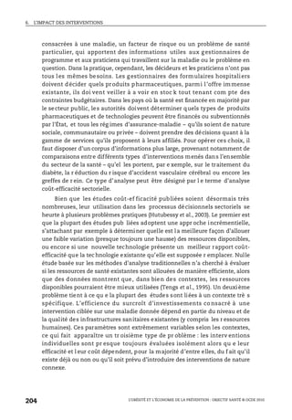 6. L’IMPACT DES INTERVENTIONS
L’OBÉSITÉ ET L’ÉCONOMIE DE LA PRÉVENTION : OBJECTIF SANTÉ © OCDE 2010
204
consacrées à une maladie, un facteur de risque ou un problème de santé
particulier, qui apportent des informations utiles aux g estionnaires de
programme et aux praticiens qui travaillent sur la maladie ou le problème en
question. Dans la pratique, cependant, les décideurs et les praticiens n’ont pas
tous les mêmes besoins. Les g estionnaires des formulaires hospitaliers
doivent décider quels produits pharmaceutiques, parmi l’offre immense
existante, ils doi vent veiller à a voir en stoc k tout tenant com pte des
contraintes budgétaires. Dans les pays où la santé est financée en majorité par
le secteur public, les autorités doivent déterminer quels types de produits
pharmaceutiques et de technologies peuvent être financés ou subventionnés
par l’État, et tous les rég imes d’assurance-maladie – qu’ils soient de nature
sociale, communautaire ou privée – doivent prendre des décisions quant à la
gamme de services qu’ils proposent à leurs affiliés. Pour opérer ces choix, il
faut disposer d’un corpus d’informations plus large, provenant notamment de
comparaisons entre différents types d’interventions menés dans l’ensemble
du secteur de la santé – qu’el les portent, par e xemple, sur le traitement du
diabète, la r éduction du r isque d’accident vasculaire cérébral ou encore les
greffes de r ein. Ce type d’analyse peut être désigné par l e terme d’analyse
coût-efficacité sectorielle.
Bien que les études coût-ef ficacité publiées soient désormais très
nombreuses, leur utilisation dans les processus décisionnels sectoriels se
heurte à plusieurs problèmes pratiques (Hutubessy et al., 2003). Le premier est
que la plupart des études pub liées adoptent une appr oche incrémentielle,
s’attachant par exemple à déterminer quelle est la meilleure façon d’allouer
une faible variation (presque toujours une hausse) des ressources disponibles,
ou encore si une nouvelle technologie présente un meilleur rapport coût-
efficacité que la tec hnologie existante qu’elle est supposée r emplacer. Nulle
étude basée sur les méthodes d’analyse traditionnelles n’a cherché à évaluer
si les ressources de santé existantes sont allouées de manière efficiente, alors
que des données montrent que, dans bien des contextes, les ressources
disponibles pourraient être mieux utilisées (Tengs et al., 1995). Un deuxi ème
problème tient à ce qu e la plupart des études sont liées à un contexte trè s
spécifique. L’efficience du surcroît d’investissements co nsacré à une
intervention ciblée sur une maladie donnée dépend en partie du niveau et de
la qualité des infrastructures sanitaires existantes (y compris les r essources
humaines). Ces paramètres sont extrêmement variables selon les contextes,
ce qui fait apparaître un tr oisième type de pr oblème : les interv entions
individuelles sont pr esque toujours évaluées isolément alors qu e leur
efficacité et l eur coût dépendent, pour la majorité d’entre elles, du f ait qu’il
existe déjà ou non ou qu’il soit prévu d’introduire des interventions de nature
connexe.
 