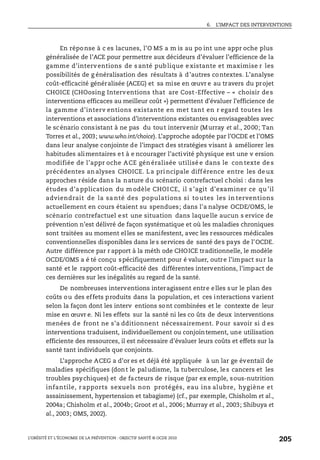 6. L’IMPACT DES INTERVENTIONS
L’OBÉSITÉ ET L’ÉCONOMIE DE LA PRÉVENTION : OBJECTIF SANTÉ © OCDE 2010
205
En réponse à c es lacunes, l’O MS a m is au po int une appr oche plus
généralisée de l’ACE pour permettre aux décideurs d’évaluer l’efficience de la
gamme d’interventions de s anté pub lique e xistante et maximise r les
possibilités de g énéralisation des résultats à d’autres contextes. L’analyse
coût-efficacité généralisée (ACEG) et sa mise en œuvr e au travers du projet
CHOICE (CHOosing Interventions that are Cost-Effective – « choisir des
interventions efficaces au meilleur coût ») permettent d’évaluer l’efficience de
la gamme d’interv entions existante en met tant en r egard toutes les
interventions et associations d’interventions existantes ou envisageables avec
le scénario consistant à ne pas du tout intervenir (Murray et al., 2000; Tan
Torres et al., 2003; www.who.int/choice). L’approche adoptée par l’OCDE et l’OMS
dans leur analyse conjointe de l’impact des stratégies visant à améliorer les
habitudes alimentaires et à e ncourager l’activité physique est une v ersion
modifiée de l’appr oche ACE gén éralisée utilisé e dans le con texte de s
précédentes an alyses CHOICE. L a pri ncipale diff érence entre les de ux
approches réside dans la nature du scénario contrefactuel choisi : dans les
études d’a pplication du m odèle CHOI CE, il s ’agit d’examiner ce qu ’il
adviendrait de la sa nté des populations si to utes les in terventions
actuellement en cours étaient su spendues; dans l'a nalyse OCDE/OMS, le
scénario contrefactuel est une situation dans laquelle aucun s ervice de
prévention n’est délivré de façon systématique et où les maladies chroniques
sont traitées au moment elles se manifestent, avec les ressources médicales
conventionnelles disponibles dans le s services de santé des pays de l’OCDE.
Autre différence par r apport à la méth ode CHOICE traditionnelle, le modèle
OCDE/OMS a é té conçu spécifiquement pour é valuer, outre l’impact sur la
santé et le rapport coût-efficacité des différentes interventions, l’impact de
ces dernières sur les inégalités au regard de la santé.
De nombreuses interventions interagissent entre elles sur le plan des
coûts ou des effets produits dans la population, et ces interactions varient
selon la façon dont les interv entions sont combinées et le contexte de leur
mise en œuvr e. Ni les effets sur la santé ni les co ûts de deux interventions
menées de front ne s’a dditionnent nécessairement. Pour savoir si d es
interventions traduisent, individuellement ou conjointement, une utilisation
efficiente des ressources, il est nécessaire d’évaluer leurs coûts et effets sur la
santé tant individuels que conjoints.
L’approche ACEG a d’or es et déjà été appliquée à un lar ge éventail de
maladies spécifiques (dont le paludisme, la tuberculose, les cancers et les
troubles psychiques) et de facteurs de risque (par ex emple, sous-nutrition
infantile, r apports sexuels non protégés, eau ins alubre, hygiène et
assainissement, hypertension et tabagisme) (cf., par exemple, Chisholm et al.,
2004a; Chisholm et al., 2004b; Groot et al., 2006; Murray et al., 2003; Shibuya et
al., 2003; OMS, 2002).
 