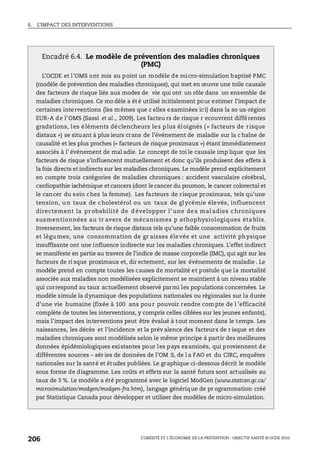6. L’IMPACT DES INTERVENTIONS
L’OBÉSITÉ ET L’ÉCONOMIE DE LA PRÉVENTION : OBJECTIF SANTÉ © OCDE 2010
206
Encadré 6.4. Le modèle de prévention des maladies chroniques
(PMC)
L’OCDE et l’OMS ont mis au point un modèle de micro-simulation baptisé PMC
(modèle de prévention des maladies chroniques), qui met en œuvre une toile causale
des facteurs de risque liés aux modes de vie qui ont un rôle dans un ensemble de
maladies chroniques. Ce mo dèle a ét é utilisé initialement pour estimer l’impact de
certaines interventions (les mêmes que c elles examinées ici) dans la so us-région
EUR-A de l’OMS (Sassi et al., 2009). Les facteu rs de risque r ecouvrent différentes
gradations, les éléments déclencheurs les plus éloignés (« facteurs de risque
distaux ») se situant à plus ieurs crans de l’événement de maladie sur la c haîne de
causalité et les plus proches (« facteurs de risque proximaux ») étant immédiatement
associés à l’ événement de mal adie. Le concept de toi le causale imp lique que les
facteurs de risque s’influencent mutuellement et donc qu’ils produisent des effets à
la fois directs et indirects sur les maladies chroniques. Le modèle prend explicitement
en compte trois catégories de maladies chroniques : accident vasculaire cérébral,
cardiopathie ischémique et cancers (dont le cancer du poumon, le cancer colorectal et
le cancer du sein chez la femme). Les facteurs de risque proximaux, tels qu’une
tension, un taux de cholestérol ou un taux de glycémie élevés, influencent
directement la pr obabilité de d évelopper l’ une de s mal adies chroniques
susmentionnées au tr avers de mécanismes p athophysiologiques éta blis.
Inversement, les facteurs de risque distaux tels qu’une faible consommation de fruits
et légu mes, une consommation de gr aisses élevée et une activité physique
insuffisante ont une influence indirecte sur les maladies chroniques. L’effet indirect
se manifeste en partie au travers de l’indice de masse corporelle (IMC), qui agit sur les
facteurs de ri sque proximaux et, dir ectement, sur les événements de maladie . Le
modèle prend en compte toutes les causes de mortalité et postule que la mortalité
associée aux maladies non modélisées explicitement se maintient à un niveau stable
qui correspond au taux actuellement observé parmi les populations concernées. Le
modèle simule la dynamique des populations nationales ou régionales sur la durée
d’une vie humaine (fixée à 100 ans pour pouvoir rendre compte de l ’efficacité
complète de toutes les interventions, y compris celles ciblées sur les jeunes enfants),
mais l’impact des interventions peut être évalué à tout moment dans le temps. Les
naissances, les décès et l’incidence et la prév alence des facteurs de r isque et des
maladies chroniques sont modélisés selon le même principe à partir des meilleures
données épidémiologiques existantes pour les pays examinés, qui proviennent de
différentes sources – sér ies de données de l’OM S, de l a FAO et du CIRC, enquêtes
nationales sur la santé et études publiées. Le graphique ci-dessous décrit le modèle
sous forme de diagramme. Les coûts et effets sur la santé futurs sont actualisés au
taux de 3 %. Le modèle a été programmé avec le logiciel ModGen (www.statcan.gc.ca/
microsimulation/modgen/modgen-fra.htm), langage générique de pr ogrammation créé
par Statistique Canada pour développer et utiliser des modèles de micro-simulation.
 