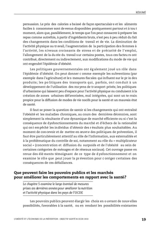RÉSUMÉ
L’OBÉSITÉ ET L’ÉCONOMIE DE LA PRÉVENTION : OBJECTIF SANTÉ © OCDE 2010
19
persuasion. Le prix des calories a baissé de façon spectaculair e et les aliments
faciles à consommer sont devenus disponibles pratiquement partout et à tou t
moment, alors que, parallèlement, le temps que l’on peut consacrer à préparer les
repas comme autrefois, à partir d’ingrédients bruts, s’est peu à peu réduit du fait
des changements dans les conditions de travail et de vie. La diminution de
l’activité physique au tr avail, l’augmentation de la participation des femmes à
l’activité, l es n iveaux cro issants de stress e t de p récarité de l’ emploi,
l’allongement de la du rée du travail sur certains postes, tous ces facteu rs ont
contribué, directement ou indirectement, aux modifications du mode de vie qui
ont engendré l’épidémie d’obésité.
Les politiques gouvernementales ont ég alement joué un rôle dans
l’épidémie d’obésité. On peut donner c omme exemple les subventions (par
exemple dans l’agriculture) et le s mesures fiscales qui influent sur le pr ix des
produits; les po litiques des transports qui, parfois, on t con duit à un
développement de l’utilisation des mo yens de tr ansport privés; les politiques
d’urbanisme qui laissent peu d’espace pour l’activité physique ou conduisent à la
création de zones urbaines défavorisées, mal intégrées, qui sont un te rrain
propice pour la diffusion de modes de vie nocifs pour la santé et un mauvais état
de santé.
Il faut se poser la question de savoir si les changements qui ont entraîné
l’obésité et les maladies chroniques, au cours des dernières décennies, sont
simplement la résultante d’une dynamique de marché efficiente ou si c’est la
conséquence de dysfonctionnements du marché et d’échecs de la rationalité
qui ont empêché les individus d’obtenir des r ésultats plus souhaitables. Au
moment de concevoir et de mettre en œuvre des politiques de prévention, il
faut être particulièrement attentif au rôle de l’information, aux externalités et
à la problématique du contrôle de soi, notamment au rôle du « multiplicateur
social » (concentration et diffusion du surpoids et de l’obésité au sein de
certaines catégories de ménages et de réseaux sociaux). Cet ouvrage passe en
revue des élé ments témoignant de ce type de d ysfonctionnement et on
examine le rôle que peut jouer la pr évention pour c orriger certaines des
conséquences de ces défaillances.
Que peuvent faire les pouvoirs publics et les marchés
pour améliorer les comportements en rapport avec la santé?
Le chapitre 5 examine le large éventail de mesures
prises ces dernières années pour améliorer la nutrition
et l’activité physique dans les pays de l’OCDE
Les pouvoirs publics peuvent élargir les choix en o uvrant de nouv elles
possibilités, favorables à la santé, ou en rendant les possibilités existantes
 