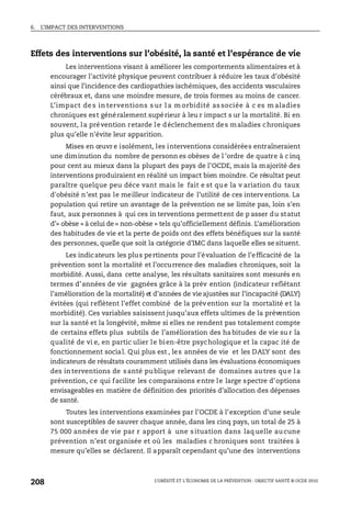 6. L’IMPACT DES INTERVENTIONS
L’OBÉSITÉ ET L’ÉCONOMIE DE LA PRÉVENTION : OBJECTIF SANTÉ © OCDE 2010
208
Effets des interventions sur l’obésité, la santé et l’espérance de vie
Les interventions visant à améliorer les comportements alimentaires et à
encourager l'activité physique peuvent contribuer à réduire les taux d’obésité
ainsi que l’incidence des cardiopathies ischémiques, des accidents vasculaires
cérébraux et, dans une moindre mesure, de trois formes au moins de cancer.
L’impact de s in terventions s ur l a m orbidité as sociée à c es m aladies
chroniques est généralement supérieur à leu r impact s ur la mortalité. Bi en
souvent, la prévention retarde le déclenchement des maladies chroniques
plus qu’elle n’évite leur apparition.
Mises en œuvr e isolément, les interventions considérées entraîneraient
une diminution du nombre de personn es obèses de l ’ordre de quatre à c inq
pour cent au mieux dans la plupart des pays de l’OCDE, mais la majorité des
interventions produiraient en réalité un impact bien moindre. Ce résultat peut
paraître quelque peu déce vant mais le fait e st que la v ariation du taux
d'obésité n’est pas le meilleur indicateur de l’utilité de ces interv entions. La
population qui retire un avantage de la prévention ne se limite pas, loin s’en
faut, aux personnes à qui ces in terventions permettent de p asser du statut
d’« obèse » à celui de « non-obèse » tels qu’officiellement définis. L’amélioration
des habitudes de vie et la perte de poids ont des effets bénéfiques sur la santé
des personnes, quelle que soit la catégorie d’IMC dans laquelle elles se situent.
Les indicateurs les plus pertinents pour l’évaluation de l’efficacité de la
prévention sont la mortalité et l’occurrence des maladies chroniques, soit la
morbidité. Aussi, dans cette analyse, les résultats sanitaires sont mesurés en
termes d’années de vie gagnées grâce à la prév ention (indicateur reflétant
l’amélioration de la mortalité) et d’années de vie ajustées sur l’incapacité (DALY)
évitées (qui reflètent l’effet combiné de la prév ention sur la mortalité et la
morbidité). Ces variables saisissent jusqu’aux effets ultimes de la prévention
sur la santé et la longévité, même si elles ne rendent pas totalement compte
de certains effets plus subtils de l’amélioration des ha bitudes de vie su r la
qualité de vi e, en partic ulier le bien-être psychologique et la capac ité de
fonctionnement social. Qui plus est , les années de vie et les DALY sont des
indicateurs de résultats couramment utilisés dans les évaluations économiques
des interventions de santé publique relevant de domaines autres que la
prévention, ce qui facilite les comparaisons entre le large spectre d’options
envisageables en matière de définition des priorités d’allocation des dépenses
de santé.
Toutes les interventions examinées par l’OCDE à l’exception d’une seule
sont susceptibles de sauver chaque année, dans les cinq pays, un total de 25 à
75 000 années de vie par r apport à une s ituation dans laq uelle au cune
prévention n’est organisée et où les maladies c hroniques sont traitées à
mesure qu’elles se déclarent. Il apparaît cependant qu’une des interventions
 