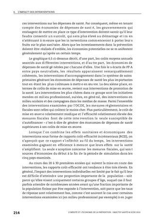 6. L’IMPACT DES INTERVENTIONS
L’OBÉSITÉ ET L’ÉCONOMIE DE LA PRÉVENTION : OBJECTIF SANTÉ © OCDE 2010
214
ces interventions sur les dépenses de santé. Par conséquent, même en tenant
compte d es é conomies de dépenses de sant é, les gouvernements qui
envisagent de mettre en place ce type d’intervention doivent savoir qu’il leur
faudra consentir u n s urcoût, qui s era p lus é levé a u d émarrage et i ra en
s’atténuant à m esure que les in terventions commenceront à porter leur s
fruits sur le plan sani taire. Alors que les investissements dans la prévention
doivent être réalisés d’emblée, les économies potentielles ne se m anifestent
généralement qu’après un certain temps.
Le graphique 6.5 ci-dessous décrit, d’une part, les coûts moyens annuels
associés aux di fférentes interventions, et d’au tre part, les économies de
dépenses de santé gé nérées par c hacune d’elles. Une fois le s écarts de PP A
entre pays neutr alisés, les résultats appar aissent remarquablement
cohérents, les interventions d’accompagnement dans l e système de soins
primaires générant les économies de dépenses de santé les plus importantes
tout en étant les plus coûteuses à mettr e en œu vre. La deu xième place, en
termes de coûts de mise en œuvre, revient aux interventions de promotion de
la santé. Les interventions les plus chères dans ce groupe sont les initiatives
menées en mil ieu professionnel, suivies, en géné ral, des interventions en
milieu scolaire et des campagnes dans les médias de masse. Parmi l’ensemble
des interventions examinées par l’OCDE, les mesures réglementaires et
fiscales sont celles qui coûtent le moins cher. Plus particulièrement, le coût de
mise en œuvr e relativement modique et l’efficacité relativement élevée des
mesures fiscales font de cette inte rvention la seule s usceptible de
s’autofinancer – c’est-à-dire de générer des économies de dépenses de santé
supérieures à ses coûts de mise en œuvre.
Lorsque l’ on comb ine l es effets sanitaires et économiques des
interventions sous forme de rapports coût-efficacité incrémentaux (RCEI), on
s’aperçoit que ce rapport s’infléchit au fil du temps, les interventions
examinées gagnant en efficience à mesure que leurs effets sur la santé
s’amplifient. La seule e xception concerne les mesures fiscales, qui son t
sources d’économies du début à la fin de la période de simulation dans les
cinq pays examinés.
Au cours des 20 à 30 premières années qui suivent la mise en route des
interventions, les rapports coût-efficacité ont tendance à être très élevés. En
général, l’impact des interventions individuelles est limité par le fait qu’il leur
est difficile d’atteindre une proportion importante de la population – soit
parce qu’elles visent uniquement certains groupes d’âge, auquel cas il faut
parfois attendre de nombreuses années avant qu’une fraction importante de
la population finisse par être exposée à l’intervention, soit parce que les taux
de réponse sont relativement bas, comme c’est souvent le cas avec certaines
interventions examinées ici (en milieu professionnel par exemple) à en juger
 