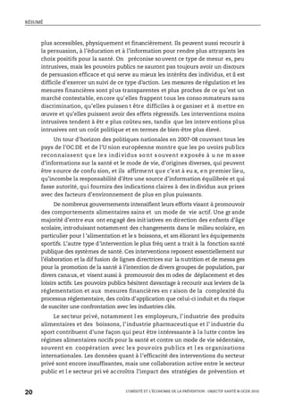 RÉSUMÉ
L’OBÉSITÉ ET L’ÉCONOMIE DE LA PRÉVENTION : OBJECTIF SANTÉ © OCDE 2010
20
plus accessibles, physiquement et financièrement. Ils peuvent aussi recourir à
la persuasion, à l’éducation et à l’information pour rendre plus attrayants les
choix positifs pour la santé. On préconise souvent ce type de mesur es, peu
intrusives, mais les pouvoirs publics ne sauront pas toujours avoir un discours
de persuasion efficace et qui serve au mieux les intérêts des individus, et il est
difficile d’exercer un suivi de ce type d’action. Les mesures de régulation et les
mesures financières sont plus transparentes et plus proches de ce qu’est un
marché contestable, encore qu’elles frappent tous les conso mmateurs sans
discrimination, qu’elles puissen t être difficiles à or ganiser et à mettre en
œuvre et qu’elles puissent avoir des effets régressifs. Les interventions moins
intrusives tendent à êtr e plus coûteu ses, tandis que les interv entions plus
intrusives ont un coût politique et en termes de bien-être plus élevé.
Un tour d’horizon des politiques nationales en 2007-08 couvrant tous les
pays de l’OC DE et de l’U nion européenne montre que les po uvoirs publics
reconnaissent qu e le s indi vidus so nt s ouvent e xposés à u ne m asse
d’informations sur la santé et le mode de vie, d’origines diverses, qui peuvent
être source de confu sion, et ils affirment que c’est à eu x, en premier lieu,
qu’incombe la responsabilité d’être une source d’information équilibrée et qui
fasse autorité, qui fournira des indications claires à des individus aux prises
avec des facteurs d’environnement de plus en plus puissants.
De nombreux gouvernements intensifient leurs efforts visant à promouvoir
des comportements alimentaires sains et un mode de vie actif. Une gr ande
majorité d’entre eux ont engagé des init iatives en direction des enfants d’âge
scolaire, introduisant notamment des changements dans le milieu scolaire, en
particulier pour l ’alimentation et le s boissons, et am éliorant les équipements
sportifs. L’autre type d’intervention le plus fréq uent a trait à la fonction santé
publique des systèmes de santé. Ces interventions reposent essentiellement sur
l’élaboration et la dif fusion de lignes directrices sur la nutrition et de messa ges
pour la promotion de la santé à l’intention de divers groupes de population, par
divers canaux, et visent aussi à promouvoir des m odes de déplacement et des
loisirs actifs. Les pouvoirs publics hésitent davantage à recourir aux leviers de la
réglementation et aux mesures financières en r aison de la complexité du
processus réglementaire, des coûts d’application que celui-ci induit et du risque
de susciter une confrontation avec les industries clés.
Le secteur privé, notamment l es employeurs, l’industrie des produits
alimentaires et des boissons, l’industrie pharmaceutique et l’ industrie du
sport contribuent d’une façon qui peut être intéressante à la lutte contre les
régimes alimentaires nocifs pour la santé et contre un mode de vie sédentaire,
souvent en coopération avec les pouvoirs publics et l es organisations
internationales. Les données quant à l’efficacité des interventions du secteur
privé sont encore insuffisantes, mais une collaboration active entre le secteur
public et l e secteur pri vé accroîtra l’impact des stratégies de prévention et
 