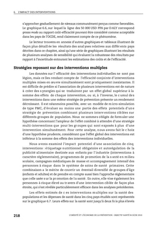 6. L’IMPACT DES INTERVENTIONS
L’OBÉSITÉ ET L’ÉCONOMIE DE LA PRÉVENTION : OBJECTIF SANTÉ © OCDE 2010
218
s’approcher graduellement de niveaux communément perçus comme favorables.
Le graphique 6.6, sur lequel la ligne des 50 000 USD PPA par DALY correspond
grosso modo au rapport coût-efficacité pouvant être considéré comme acceptable
dans les pays de l’OCDE, rend clairement compte de ce phénomène.
Le lecteur trouvera en annexe d’autres graphiques et tableaux illustrant de
façon plus détaill ée les résultats des anal yses relatives aux différ ents pays
décrites dans ce chapitre, ainsi qu’une série de graphiques illustrant les résultats
de plusieurs analyses de sensibilité qui évaluent la robustesse des résultats par
rapport à l’incertitude entourant les estimations des coûts et de l’efficacité.
Stratégies reposant sur des interventions multiples
Les données sur l’ efficacité des interventions individuelles ne sont pas
légion, mais ce lles rendant compte de l’efficacité conjointe d’interventions
multiples mises en œuvre simultanément sont pratiquement inexistantes. Il
est difficile de prédire si l’association de plusieurs interventions est de nature
à créer des s ynergies qui se traduiront par un effet global supérieur à la
somme des effets de chaque intervention, ou si, à l’inverse, le c umul des
interventions dans une même stratégie de prévention présente un rendement
décroissant. Il est néanmoins possi ble, avec un modèle de m icro-simulation
de type PMC, d’évaluer au moins une partie des effets potentiels d’un e
stratégie de prévention combinant plusieurs interv entions ciblées sur
différents groupes de population. Nous ne sommes obligés de formuler une
hypothèse concernant l’ampleur de l’effet combiné à attendre d’une stratégie
multi-interventions que pour les gr oupes qui sont exposés à plus d’une
intervention simultanément. Pour cette analyse, nous avons fait le c hoix
d’une hypothèse prudente, considérant que l’effet global des interventions est
inférieur à la somme des effets des interventions individuelles.
Nous avons examiné l’impact potentiel d’une as sociation de cinq
interventions : étiquetage nutritionnel obligatoire et autorégulation de la
publicité alimentaire destinée aux enfants par l’industrie (interventions à
caractère réglementaire), programmes de promotion de la s anté en milieu
scolaire, campagnes médiatiques de masse et accompagnement intensif des
personnes à risque dans le système de soins de santé primaires. Cette
combinaison a le mérite de couvrir un éventail diversifié de groupes d’âge
(enfants et adultes) et de prendre en compte aussi bien l’approche réglementaire
que celle axée s ur la pr omotion de l a santé. En outre, elle vise également les
personnes à risque élevé au tr avers d’une intervention ciblée de façon plus
étroite, qui s’est révélée particulièrement efficace dans les analyses précédentes.
Les effets estimés de c es interventions multiples sur la santé des
populations et les dépenses de santé dans les cinq pays étudiés sont représentés
sur le graphique 6.7. Leurs effets sur la santé sont jusqu’à deux fo is plus élevés
 