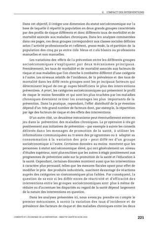 6. L’IMPACT DES INTERVENTIONS
L’OBÉSITÉ ET L’ÉCONOMIE DE LA PRÉVENTION : OBJECTIF SANTÉ © OCDE 2010
221
Dans cet objectif, il intègre une dimension du statut soci oéconomique sur la
base de laquelle il répartit la population en deux grands groupes caractérisés
par des profils de risque différents et donc différents taux de morbidité et de
mortalité associés aux maladies chroniques. Dans le s analyses commentées
dans ces pages, ces deux groupes correspondent aux classes sociales définies
selon l’activité professionnelle et r eflètent, grosso modo, la ré partition de la
population des cinq pa ys entre cols bleus et c ols blancs ou pr ofessions
manuelles et non manuelles.
Les variations des effets de l a prévention entre les différents groupes
socioéconomiques s’expliquent pa r deux m écanismes pr incipaux.
Premièrement, les taux de morbidité et de mortalité associés aux facteurs de
risque et aux maladies que l’on cherche à combattre diffèrent d’une catégorie
à l’autre. Les ni veaux relatifs de l’incidence, de la prévalence et des taux de
mortalité dans les diffé rents g roupes sont les pr incipaux facteu rs qui
déterminent lequel de ces gr oupes bénéficiera le plus des interv entions
préventives. A priori, les catégories socioéconomiques qui présentent le profil
de risque le moins favorable et qui sont les plus touchées par les maladies
chroniques d evraient re tirer l es a vantages les plus importants de la
prévention. Dans la pratique, cependant, l’effet distributif de la pr évention
dépend d’un très grand nombre de facteurs dont, par exemple, la répartition
par âge des facteurs de risque et des effets des interventions.
D’un autre côté, un deuxième mécanisme peut éventuellement entrer en
jeu dans la prévention des maladies chroniques. La pr opension à réa gir
positivement aux initiatives de prévention – par exemple à suivre les conseils
délivrés dan s les m essages de pr omotion de la santé, à utiliser les
informations communiquées au tr avers des pr ogrammes ou à adapter sa
consommation à la v ariation des prix – peut diffé rer d’un gr oupe
socioéconomique à l’autre. Certaines données au moins montrent que les
personnes à statut soci oéconomique élevé, qui ont généralement un niveau
d’études supérieur, sont plusenclines que les autres à réagir positivement aux
programmes de prévention axés sur la promotion de la santé et l’éducation à
la santé. Cependant, certaines données montrent aussi que les interventions
à caractère plus persuasif, telles que les mesures fiscales ayant pour effet de
modifier le prix des produits industriels, suscitent davantage de réactions
auprès des catégories so cioéconomiques plus faibles. Par conséquent, la
question de sa voir si les différ ences de réacti vité et d’eff icacité de s
interventions entre les gr oupes socioéconomiques sont plus à même de
réduire ou d’accentuer les disparités au regard de la santé dépend largement
de la nature des interventions en question.
Dans les analyses présentées ici, nous avons pu prendre en c ompte le
premier méca nisme, à savoir l a variation d es taux d’ incidence et de
prévalence des facteurs de risque et des maladies chroniques entre les deux
 