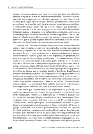 6. L’IMPACT DES INTERVENTIONS
L’OBÉSITÉ ET L’ÉCONOMIE DE LA PRÉVENTION : OBJECTIF SANTÉ © OCDE 2010
222
groupes socioéconomiques, mais nous n’avons pu que dans une très faib le
mesure intégrer les effets du deuxième mécanisme – les différ ences de
réactivité aux interventions entre les deux groupes – en raison du très petit
nombre (pour ne pas dire l’absence) de données quantitatives fiables pouvant
être utilisées par le modèle PMC. Dans la pratique, nous n’avons pu modéliser
que les di fférences de réacti vité aux mesures fiscales, qui génèrent des
incitations par les prix, en nous appuyant sur les estimations existantes de
l’élasticité-prix de la demande pour différents produits alimentaires dans
différents groupes socioéconomiques; la première hypothèse table sur une
réactivité plus for te parmi les personnes de statut so cioéconomique faible
(corroborée par la grande majorité des estimations) et la seconde sur une
réactivité plus forte dans les catégories socioéconomiques aisées.
Lorsque seul l’effet des différences de morbidité et de mortalité entre les
groupes socioéconomiques est pris en compte, les résultats apparaissent
contrastés. L’Angleterre est le seul pays dans lequel les interventions génèrent
des g ains de santé systématiquement plus importants dans le groupe
socioéconomique inférieur (jusqu’à 50 % plus importants, en proportion, que
dans le gr oupe socioéconomique supérieur pour les interventions en mil ieu
scolaire et les me sures fiscales). Dans les quatre autre pays, les mesures
fiscales produisent des effets systém atiquement plus favorables dans le
groupe socioéconomique inférieur mais l’impact distributif des autres types
d’intervention varie en fonction des caractéristiques épidémiologiques des
pays. C’est au Canada que la variabilité des effets distributifs des différentes
interventions est la plus grande : les programmes d’accompagnement dans le
système de soins primair es, les inte rventions en milieu professionnel et
l’étiquetage alimentaire ont des effets plus favorables parmi les personnes
aisées, alors que le s interventions ciblées sur les enfants ( interventions en
milieu scolaire et rég lementation de la publicité alimentaire) et les mesures
fiscales produisent des effets plus positifs parmi les moins nanties.
Étant donné que les mesures fiscales engendrent des gains de santé
systématiquement plus élevés dans le groupe socioéconomique inférieur,
l’introduction, dans l’analyse, des différences de réactivité des deux gr oupes
aux incitations au niveau des prix co ntribue à renforcer l’avantage en faveur
du groupe socioéconomique inférieur, même si la dif férence est mineure.
Alors que dans l’ analyse principale, l’élasticité-prix était e stimée à 2 % pour
les deux groupes socioéconomiques, nous la fixons cette fois à 1.56 % pour le
groupe supérieur et à 2.38 % pour le groupe inférieur, suivant en cela Mytton et
al. (2007). Malgré ce changement non négligeable des valeurs des élasticités,
l’écart de gains de santé en faveur du groupe socioéconomique inférieur n’est
que légèrement plus élevé que dans l’analyse initiale, donnant à penser que
les différences de morbidité et de mortalité entre les deux groupes sont plus
importantes, en tant que facteur explicatif des gains de santé générés par une
 