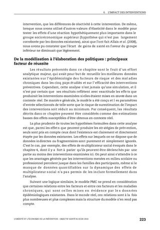6. L’IMPACT DES INTERVENTIONS
L’OBÉSITÉ ET L’ÉCONOMIE DE LA PRÉVENTION : OBJECTIF SANTÉ © OCDE 2010
223
intervention, que les différences de réactivité à cette intervention. De même,
lorsque nous avons utilisé d’autres valeurs d’élasticité dans le modèle pour
tester les effets d’une réaction hypothétiquement plus importante dans le
groupe socio économique supérieur (hypothèse qui n’est pas largement
corroborée par les données existantes), ainsi que l’ont fait Allais et al. (2008),
nous avons pu constater que l’écart de gains de santé en f aveur du groupe
inférieur ne diminuait que légèrement.
De la modélisation à l’élaboration des politiques : principaux
facteur de réussite
Les ré sultats prés entés dans c e chapitre so nt le f ruit d 'un ef fort
analytique majeur, qui avait pour but de recueillir les meilleures données
existantes s ur l’ épidémiologie de s fa cteurs de risque et des mal adies
chroniques dans les cinq pays étudiés et sur l’ efficacité des interv entions
préventives. Cependant, cette analyse n’est jamais qu’une simulation, et il
n’est par certain que ses résultats reflètent avec exactitude les effe ts que
produirait les interventions examinées si elles étaient mises en œuvre dans un
contexte réel. De manière générale, le modè le a été conçu et l es paramètres
d’entrée sélectionnés de telle sorte que le risque de surestimation de l’impact
des interventions soit réduit au minimum. Par conséquent, les résultats
décrits dans ce chapitre peuvent être considérés comme des estimations
basses des effets susceptibles d’être obtenus en contexte réel.
La plus prudente de toutes les hypothèses formulées dans cette analyse
est que, parmi les effet s que peuvent produire les str atégies de prév ention,
seuls sont pris en compte ceux dont l’existence est clairement et directement
étayée par les données existantes. Les effets sur lesquels on ne dispose que de
données indirectes ou fragmentaires sont purement et simplement ignorés.
C’est le cas, par exemple, des effets de multiplicateur social évoqués dans le
chapitre 4, dont il y a fort à parier qu’ils peuvent être déclenchés par une
partie au moins des interventions examinées ici. On peut ainsi s'attendre à ce
que les avantages générés par les interventions menées en milieu scolaire ou
professionnel percolent jusque dans les familles des participants, même si le
manque de données quan tifiables sur la d ynamique des effets de
multiplicateur s ocial n’a pa s permis de les in clure fo rmellement da ns
l’analyse.
Suivant une logique similaire, le modèle PMC ne prend en considération
que certaines relations entre les facteurs et entre ces facteurs et les maladies
chroniques, qui sont ce lles m ises en évidence par le s donn ées
épidémiologiques existantes. Dans le monde réel, ces relations sont à la fois
plus nombreuses et plus complexes mais la structure du modèle n’en rend pas
compte.
 
