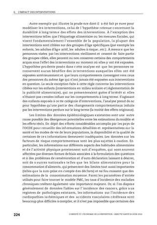 6. L’IMPACT DES INTERVENTIONS
L’OBÉSITÉ ET L’ÉCONOMIE DE LA PRÉVENTION : OBJECTIF SANTÉ © OCDE 2010
224
Autre exemple qui illustre la prude nce dont il a été fait pr euve pour
modéliser les interventions, celui de l ’hypothèse retenue concernant la
durabilité à long term e des effets des interventions. À l’exception des
interventions telles que l’étiquetage alimentaire ou les mesures fiscales, qui
visent f ondamentalement l’ ensemble de la population, l a pl upart des
interventions sont ciblées sur des groupes d’âge spécifiques (par exemple les
enfants, les adultes d’âg e actif, les adultes à risque , etc.). À mesur e que les
personnes visées par les interventions vieillissent et cessent de faire partie
des groupes cibles, elles peuvent ou non conserver certains des comportements
acquis sous l’effet des interventions au moment où elles y ont été exposées.
L’hypothèse prudente posée dans c ette analyse est que les personnes ne
conservent a ucun bénéfice des in terventions auxquelles elles ont été
exposées antérieurement et que leurs comportements convergent vers ceux
des personnes du même âge qui n’ont jamais été exposées aux interventions
en question. La seule exception faite à cette règle concerne les interventions
ciblées sur les enfants (interventions en milieu scolaire et réglementation de
la publicité alimen taire), qui ne présen teraient guère d’in térêt si elles
n’étaient pas censées influer sur les comportements à long terme. S’agissant
des enfants exposés à ce tte catégorie d’interventions, l’analyse prend do nc
pour hypothèse qu'une part ie des changements comportementaux induits
par les interventions perdure sur le long terme (la moitié des effets originaux).
Les limites des données épidémiologiques existantes sont une autre
cause possible des divergences potentielles entre les estimations du modèle et
les effets réels. En dépit des efforts considérables accomplis par les pays de
l’OCDE pour recueillir des inf ormations détaillées et représentatives sur la
santé et les modes de vie de leurs populations, la disponibilité et la qualité de
certaines de ce s informations demeurent inadéquates. Les données sur les
facteurs de risque comportementaux sont les plus sujettes à caution. En
particulier, les informations sur différents aspects des habitudes alimentaires
et de l’activité physique proviennent soit d’enquêtes, qui sont souvent
affectées par diverses formes de biais associées à la formulation des questions
et à des problèmes de remémoration et d’auto-déclaration laissant à désirer,
soit de s ources nationale s te lles que les bilans alim entaires pou r la
consommation d’aliments, qui présentent des limites tout aussi importantes
(telles que la non-prise en compte des déchets) et ne fou rnissent que des
estimations de la consommation moyenne. Parmi les paramètres d’entrée
utilisés pour faire tourner le modèle PMC, les taux d’incidence des maladies
chroniques revêtent également une importance majeure. Or, si l’on dispose
généralement de données fiables sur l’ incidence des cancers, grâce a ux
registres de pathologies exist ants, les informations sur l’incide nce de s
cardiopathies is chémiques et des ac cidents vasculaires c érébraux so nt
beaucoup plus difficiles à compiler, et il n’est pas impossible que certaines des
 