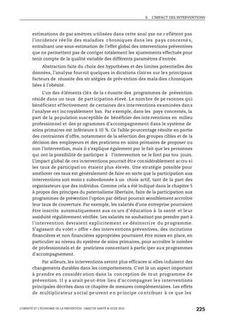 6. L’IMPACT DES INTERVENTIONS
L’OBÉSITÉ ET L’ÉCONOMIE DE LA PRÉVENTION : OBJECTIF SANTÉ © OCDE 2010
225
estimations de par amètres utilisées dans cette anal yse ne r eflètent pas
l’incidence rée lle des maladies chroniques dans les pays concerné s,
entraînant une sous-estimation de l’effet global des interventions préventives
que ne permettent pas de corriger totalement les ajustements effectués pour
tenir compte de la qualité variable des différents paramètres d’entrée.
Abstraction faite du choix des hypothèses et des limites potentielles des
données, l’analyse fournit quelques in dications claires sur les principaux
facteurs de réussite des str atégies de prév ention des mala dies chroniques
liées à l’obésité.
L’un des éléments clés de la r éussite des programmes de prévention
réside dans un taux de part icipation élevé. Le nombre de pe rsonnes qui
bénéficient effectivement de certaines des interventions examinées dans
l’analyse est incroyablement bas. Par exemple, dans les pays concernés, la
part de la population susceptible de bénéficier des inte rventions en milieu
professionnel et des pr ogrammes d’accompagnement dans le système de
soins primaires est inférieure à 10 %. Ce faible pourcentage résulte en partie
des contraintes d’offre, notamment de la sélection des groupes cibles et de la
décision des employeurs et des praticiens en soins primaires de proposer ou
non l’intervention, mais il s’explique également par le fait que les personnes
qui ont la possibilité de participer à l’intervention ne le font pas tou jours.
L’impact global de ces interventions pourrait être considérablement accru si
les taux de participati on étaient plus élevés. Une stratégie possible pour
améliorer ces taux est généralement de faire en sorte que la participation aux
interventions soit moin s subordonnée à un choix actif, tant de la part des
organisateurs que des individus. Comme cela a été indiqué dans le chapitre 5
à propos des principes du paternalisme libertaire, faire de la participation aux
programmes de prévention l’option par défaut pourrait sensiblement accroître
leur taux de couverture. Par exemple, les salariés d’une entreprise pourraient
être inscrits automatiquement aux co urs d’éducation à la santé et leur
assiduité régulièrement vérifiée. Les salariés ne souhaitant pas prendre part à
l’intervention devraient expl icitement s e désinscri re du programme.
S’agissant du volet « offre » des interv entions préventives, des incitations
financières et non financières appropriées pourraient être mises en place, en
particulier au niveau du système de soins primaires, pour accroître le nombre
de professionnels et de praticiens consentant à partic iper aux programmes
d’accompagnement.
Par ailleurs, les interventions seront plus efficaces si elles induisent des
changements durables dans les comportements. C’est là un aspect important
à prendre en considér ation dans la con ception de to ut programme d e
prévention. I l y a urait pe ut-être lieu d’ac compagner le s i nterventions
principales décrites dans ce chapitre de mesures complémentaires. Les effets
de multiplicateur s ocial pe uvent e n pr incipe co ntribuer à ce que les
 