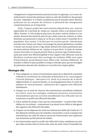 6. L’IMPACT DES INTERVENTIONS
L’OBÉSITÉ ET L’ÉCONOMIE DE LA PRÉVENTION : OBJECTIF SANTÉ © OCDE 2010
226
changements comportementaux perdurent plus lo ngtemps, au tr avers du
renforcement mutuel des pratiques saines au sein des familles et des groupes
de pairs. Cependant, il n’existe actuellement pas de données vérita blement
probantes sur les moyens de renforcer la pérennité des changements
comportementaux sur le long terme.
Enfin, l’impact g lobal des interv entions dépend dans une mes ure
appréciable de l a période de temps sur laquelle celles-ci produisent leurs
effets. Comme il a été soulig né plus haut, les interv entions ciblées sur les
adultes donnent des résultats plus tôt que celles visant les enfants, et celles
destinées aux personnes à risque pl us tôt qu e celles visant l ’ensemble de l a
population. Pour autant, il ne faut pas en conclure que les interventions
tournées vers l’avenir qui visent à encourager les jeunes générations actuelles
à mener une vie plus sa ine à l’âge adulte doivent être moins prioritaires que
les interventions ciblées sur les adultes à ris que élevé. Il existe de bonnes
raisons d’accorder un rang de priorité élevé au premier type d’interventions ,
quels que soient leur efficacité globale et leur rapport coût-efficacité, mais les
décideurs voudront peut -être envisager de combiner différ ents t ypes
d’interventions qui produisent leurs effets à des horizons différents, de
manière à réduire le plus possible le temps à attendre pour que les stratégies
de prévention donnent des résultats et à accroître leur impact global.
Messages clés
● Trois catégories au moins d'interventions ayant pour objectif de combattre
l’obésité en am éliorant les habitudes alimentaires et en encourageant
l’activité physique – édu cation à la santé et pr omotion de la san té,
réglementation et mesures fiscales, et accompagnement dans le cadre du
système de soins primaires – présentent des r apports coût-efficacité
satisfaisants.
● L’impact sur la santé de chacune des interventions considérées isolément
est ré duit, m ais l es s tratégies combinant plu sieurs in terventions
simultanément peuvent accroître sensiblement leur efficacité tout en
conservant un profil coût-efficacité favorable.
● Il faut parfois du temps a vant que les interventions – en parti culier celles
ciblées sur les enfants – commencent à produire leurs effets et atte ignent
des rapports coût-efficacité favorables.
● L’impact sur les dépenses de santé est relativement faible (de l’ordre de 1 %
des dépenses initiales pour les maladies concernées), et pour la plupart des
interventions, les coûts de mise en œuvre de l’intervention sont supérieurs
aux économies qu’elle permet de réaliser.
● Les interventions ayant le profil coût-efficacité le plus satisfaisant ne sont
pas celles menées dans le secteur des soins de santé. Parmi l’ensemble des
 