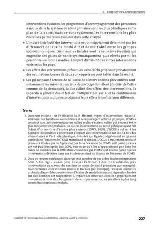 6. L’IMPACT DES INTERVENTIONS
L’OBÉSITÉ ET L’ÉCONOMIE DE LA PRÉVENTION : OBJECTIF SANTÉ © OCDE 2010
227
interventions évaluées, les programmes d’accompagnement des personnes
à risque dans le système de soins primaires sont les plus bénéfiques sur le
plan de la s anté, ma is ce sont é galement l es inte rventions le s plu s
coûteuses parmi celles évaluées dans cette analyse.
● L’impact distributif des interventions est principalement déterminé par les
différences de taux de morbi dité et de mort alité entre le s groupes
socioéconomiques. Les mesu res fiscales sont la seule inte rvention qui
engendre des gai ns de santé systématiquement plus élevés parmi les
personnes les moins nanties. L’impact distributif des autres interventions
varie selon les pays.
● Les effets des interventions présentées dans ce chapitre sont probablement
des estimations basses de ceux sur lesquels on peut tabler dans la réalité.
● Les pri ncipaux f acteurs de ré ussite de s interv entions prév entives sont
notamment les suivants : un taux de participation élevé (du côté de l’offre
comme de la demande ), la dur abilité des effets des interventions, la
capacité à générer des ef fets de multiplicateur social et la combinaison
d’interventions multiples produisant leurs effets à des horizons différents.
Notes
1. Dans une étude s ur l’e fficacité de di fférents types d’intervention visant à
améliorer les habitudes alimentaires et à encourager l’activité physique, l’OMS a
constaté que les interventions en milieu scolaire étaient celles qui avaient été le
plus fréquemment évaluées, les autres interventions de santé publique ayant fait
l’objet d’un nomb re d’études plus restreint (OMS, 2009). L’OCDE a col lecté les
données disponibles concernant l’impact des interv entions sur les ha bitudes
alimentaires et l’act ivité physique, données qui fig urent également en grande
partie dans l’examen de l’OMS mentionné ci-dessus. L’OCDE a également consulté
plusieurs études qui ne figuraient pas dans l’examen de l’OMS, soit parce qu’elles
ont été publiées après juin 2006, soit parce qu’elles n’apparaissent pas dans l es
bases de données sur la littérature consultées par l’OMS, soit encore parce que les
interventions décrites dans ces études sortaient du champ de l’examen de l’OMS.
2. On a eu recours seulement dans un petit nombre de cas à des études prospectives
contrôlées rigour euses pour év aluer l’ef ficacité des in terventions (des
interventions au ni veau du système de soins de santé primaires par exemple).
Pour certaines inter ventions (mesures fiscales par exemple), les seuls éléments
probants disponibles proviennent d’études de modélisation par régression basées
sur des données rét rospectives. L’impact des inte rventions est généralement
mesuré en termes de changement des comportements, les résultats à plus long
terme étant rarement évalués.
 