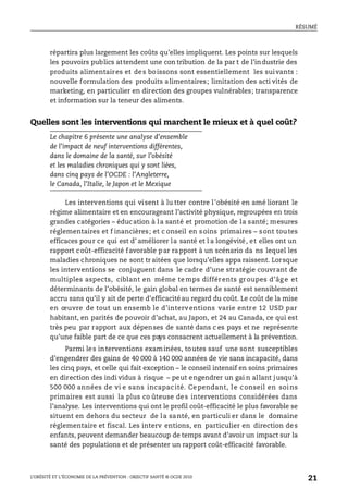 RÉSUMÉ
L’OBÉSITÉ ET L’ÉCONOMIE DE LA PRÉVENTION : OBJECTIF SANTÉ © OCDE 2010
21
répartira plus largement les coûts qu’elles impliquent. Les points sur lesquels
les pouvoirs publics attendent une con tribution de la par t de l’industrie des
produits alimentaires et des boissons sont essentiellement les suivants :
nouvelle formulation des produits alimentaires; limitation des acti vités de
marketing, en particulier en direction des groupes vulnérables; transparence
et information sur la teneur des aliments.
Quelles sont les interventions qui marchent le mieux et à quel coût?
Le chapitre 6 présente une analyse d’ensemble
de l’impact de neuf interventions différentes,
dans le domaine de la santé, sur l’obésité
et les maladies chroniques qui y sont liées,
dans cinq pays de l’OCDE : l’Angleterre,
le Canada, l’Italie, le Japon et le Mexique
Les interventions qui visent à lu tter contre l’obésité en amé liorant le
régime alimentaire et en encourageant l’activité physique, regroupées en trois
grandes catégories – éducation à la santé et promotion de la santé; mesures
réglementaires et f inancières; et c onseil en soins primaires – sont toutes
efficaces pour ce qui est d’ améliorer la santé et l a longévité, et elles ont un
rapport coût-efficacité favorable par rapport à un scénario da ns lequel les
maladies chroniques ne sont tr aitées que lorsqu’elles appa raissent. Lorsque
les interventions se conjuguent dans le cadre d’une stratégie couvrant de
multiples aspects, ciblant en même te mps différents groupes d’âg e et
déterminants de l’obésité, le gain global en termes de santé est sensiblement
accru sans qu’il y ait de perte d’efficacitéau regard du coût. Le coût de la mise
en œuvre de tout un ensemb le d’interventions varie entre 12 USD par
habitant, en parités de pouvoir d’achat, au Japon, et 24 au Canada, ce qui est
très peu par rapport aux dépenses de santé dans c es pays et ne représente
qu’une faible part de ce que ces pays consacrent actuellement à la prévention.
Parmi les interventions examinées, toutes sauf une sont susceptibles
d’engendrer des gains de 40 000 à 140 000 années de vie sans incapacité, dans
les cinq pays, et celle qui fait exception – le conseil intensif en soins primaires
en direction des indi vidus à risque – peut engendrer un gai n allant jusqu’à
500 000 années de vi e sans incapac ité. Cependant, le conseil en soins
primaires est aussi la plus co ûteuse des interventions considérées dans
l’analyse. Les interventions qui ont le profil coût-efficacité le plus favorable se
situent en dehors du secteur de la santé, en particuli er dans le domaine
réglementaire et fiscal. Les interv entions, en particulier en direction des
enfants, peuvent demander beaucoup de temps avant d’avoir un impact sur la
santé des populations et de présenter un rapport coût-efficacité favorable.
 