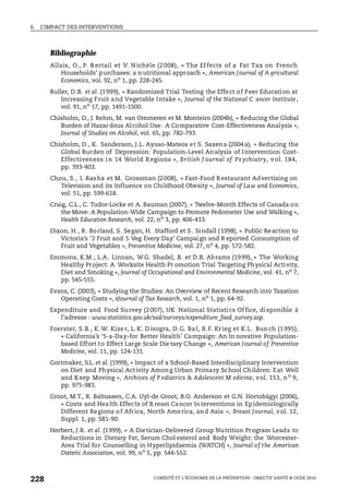 6. L’IMPACT DES INTERVENTIONS
L’OBÉSITÉ ET L’ÉCONOMIE DE LA PRÉVENTION : OBJECTIF SANTÉ © OCDE 2010
228
Bibliographie
Allais, O., P. B ertail et V. N ichéle (2 008), « The Ef fects of a Fat Tax on French
Households’ purchases: a n utritional approach », American Journal of A gricultural
Economics, vol. 92, no
1, pp. 228-245.
Buller, D.B. et al. (1999), « Randomized Trial Testing the Effect of Peer Education at
Increasing Fruit and Vegetable Intake », Journal of the National C ancer Institute,
vol. 91, no
17, pp. 1491-1500.
Chisholm, D., J. Rehm, M. van Ommeren et M. Monteiro (2004b), « Reducing the Global
Burden of Hazar dous Alcohol Use: A Comparative Cost-Effectiveness Analysis »,
Journal of Studies on Alcohol, vol. 65, pp. 782-793.
Chisholm, D., K. Sanderson, J.L. Ayuso-Mateos et S. Saxena (2004a), « Reducing the
Global Burden of Depression: Population-Level Analysis of Intervention Cost-
Effectiveness i n 14 World R egions », British J ournal of Ps ychiatry, v ol. 184,
pp. 393-403.
Chou, S., I. Rasha et M. Grossman (2008), « Fast-Food Restaurant Advertising on
Television and its Influence on Childhood Obesity », Journal of Law and Economics,
vol. 51, pp. 599-618.
Craig, C.L., C. Tudor-Locke et A. Bauman (2007), « Twelve-Month Effects of Canada on
the Move: A Population-Wide Campaign to Promote Pedometer Use and Walking »,
Health Education Research, vol. 22, no 3, pp. 406-413.
Dixon, H., R. Borland, S. Segan, H. Stafford et S . Sindall (1998), « Public Reaction to
Victoria’s ‘2 Fruit and 5 Veg Every Day’ Campaign and R eported Consumption of
Fruit and Vegetables », Preventive Medicine, vol. 27, no 4, pp. 572-582.
Emmons, K.M., L.A. Linnan, W.G. Shadel, B. et D.B. Abrams (1999), « The Working
Healthy Project: A Worksite Health Pr omotion Trial Targeting Physical Activity,
Diet and Smoking », Journal of Occupational and Environmental Medicine, vol. 41, no 7,
pp. 545-555.
Evans, C. (2003), « Studying the Studies: An Overview of Recent Research into Taxation
Operating Costs », eJournal of Tax Research, vol. 1, no
1, pp. 64-92.
Expenditure and Food Survey (2007), UK National Statistics Office, disponible à
l’adresse : www.statistics.gov.uk/ssd/surveys/expenditure_food_survey.asp.
Foerster, S.B., K.W. Kizer, L.K. Disogra, D.G. Bal, B.F. Krieg et K.L. Bunch (1995),
« California’s ‘5-a-Day-for Better Health’ Campaign: An In novative Population-
based Effort to Effect Large Scale Die tary Change », American Journal of Preventive
Medicine, vol. 11, pp. 124-131.
Gortmaker, S.L. et al. (1999), « Impact of a School-Based Interdisciplinary Intervention
on Diet and Physical Activity Among Urban Primary School Children: Eat Well
and Keep Moving », Archives of P ediatrics & Adolescent M edicine, vol. 153, no
9,
pp. 975-983.
Groot, M.T., R. Baltussen, C.A. Uyl-de Groot, B.O. Anderson et G.N. Hortobágyi (2006),
« Costs and Health Effects of B reast Cancer Interventions in Epidemiologically
Different Regions of Africa, North America, and Asia », Breast Journal, vol. 12,
Suppl. 1, pp. S81-90.
Herbert, J.R. et al. (1999), « A Dietician-Delivered Group Nutrition Program Leads to
Reductions in Dietary Fat, Serum Chol esterol and Body Weight: the Worcester-
Area Trial for Counselling in Hyperlipidaemia (WATCH) », Journal of the American
Dietetic Association, vol. 99, no
5, pp. 544-552.
 