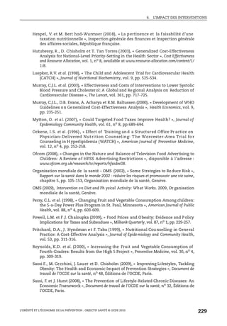 6. L’IMPACT DES INTERVENTIONS
L’OBÉSITÉ ET L’ÉCONOMIE DE LA PRÉVENTION : OBJECTIF SANTÉ © OCDE 2010
229
Hespel, V. et M. Bert hod-Wurmser (2008), « La pertinence et la faisabilité d’une
taxation nutritionnelle », Inspection générale des finances et Inspection générale
des affaires sociales, République française.
Hutubessy, R., D. Chisholm et T. Tan Torres (2003), « Generalized Cost-Effectiveness
Analysis for National-Level Priority-Setting in the Health Sector », Cost Effectiveness
and Resource Allocation, vol. 1, no 8, available at www.resource-allocation.com/content/1/
1/8.
Luepker, R.V. et al. (1998), « The Child and Adolescent Trial for Cardiovascular Health
(CATCH) », Journal of Nutritional Biochemistry, vol. 9, pp. 525-534.
Murray, C.J.L. et al. (2003), « Effectiveness and Costs of Interventions to Lower Systolic
Blood Pressure and Cholester ol: A Global and Re gional Analysis on Reduction of
Cardiovascular Disease », The Lancet, vol. 361, pp. 717-725.
Murray, C.J.L., D.B. Evans, A. Acharya et R.M. Baltussen (2000), « Development of WHO
Guidelines on Generalized Cost-Effectiveness Analysis », Health Economics, vol. 9,
pp. 235-251.
Mytton, O. et al. (2007), « Could Targeted Food Taxes Improve Health? », Journal of
Epidemiology Community Health, vol. 61, no 8, pp.689-694.
Ockene, I.S. et al. (1996), « Effect of Training and a Structured Office Pr actice on
Physician-Delivered Nut rition C ounseling: T he Worcester-Area Trial fo r
Counseling in H yperlipidemia (WATCH) », American Journal of Preventive Medicine,
vol. 12, no
4, pp. 252-258.
Ofcom (2008), « Changes in the Nature and Balance of Television Food Advertising to
Children: A Review of HFSS Advertising Restrictions », disponible à l’adresse :
www.ofcom.org.uk/research/tv/reports/hfssdec08.
Organisation mondiale de la santé – OMS (2002), « Some Strategies to Reduce Risk »,
Rapport sur la santé dans le monde 2002 : réduire les risques et promouvoir une vie saine,
chapitre 5, pp. 105-153, Organisation mondiale de la santé, Genève.
OMS (2009), Intervention on Diet and Ph ysical Activity: What Works. 2009, Or ganisation
mondiale de la santé, Genève.
Perry, C.L. et al. (1998), « Changing Fruit and Vegetable Consumption Among children:
the 5-a-Day Power Plus Program in St. Paul, Minnesota », American Journal of Public
Health, vol. 88, no
4, pp. 603-609.
Powell, L.M. et F .J. Chaloupka (2009), « Food Prices and Obesity: Evidence and P olicy
Implications for Taxes and Subsudues », Milbank Quarterly, vol. 87, no
1, pp. 229-257.
Pritchard, D.A., J. Hyndman et F. Taba (1999), « Nutritional Counselling in General
Practice: A Cost-Effective Analysis », Journal of Epidemiology and Community Health,
vol. 53, pp. 311-316.
Reynolds, K.D. et al. (2000), « Increasing the Fruit and Vegetable Consumption of
Fourth-Graders: Results from the High 5 Project », Preventive Medicine, vol. 30, no
4,
pp. 309-319.
Sassi F., M. Cecchini, J. Lauer et D. Chisholm (2009), « Improving Lifestyles, Tackling
Obesity: The Health and Economic Impact of Prevention Strategies », Document de
travail de l’OCDE sur la santé, no 48, Éditions de l’OCDE, Paris.
Sassi, F. et J. Hurst (2008), « The Prevention of Lifestyle-Related Chronic Diseases: An
Economic Framework », Document de travail de l’OCDE sur la santé, no
32, Éditions de
l’OCDE, Paris.
 