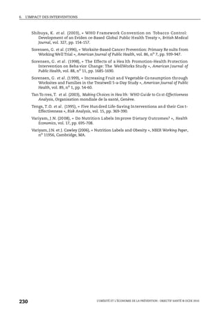 6. L’IMPACT DES INTERVENTIONS
L’OBÉSITÉ ET L’ÉCONOMIE DE LA PRÉVENTION : OBJECTIF SANTÉ © OCDE 2010
230
Shibuya, K. et al. (2003), « WHO Framework Co nvention on Tobacco Control:
Development of an Eviden ce-Based Global Public Health Treaty », British Medical
Journal, vol. 327, pp. 154-157.
Sorensen, G. et al. (1996), « Worksite-Based Cancer Prevention: Primary Re sults from
Working Well Trial », American Journal of Public Health, vol. 86, no
7, pp. 939-947.
Sorensen, G. et al. (1998), « The Effects of a Hea lth Promotion-Health Protection
Intervention on Beha vior Change: The WellWorks Study », American Journal of
Public Health, vol. 88, no
11, pp. 1685-1690.
Sorensen, G. et al. (1999), « Increasing Fruit and Vegetable Consumption through
Worksites and Families in the Treatwell 5-a-Day Study », American Journal of Public
Health, vol. 89, no
1, pp. 54-60.
Tan To rres, T. et al. (2003), Making Choices in Hea lth: WHO Guide to Co st-Effectiveness
Analysis, Organisation mondiale de la santé, Genève.
Tengs, T.O. et al. (1995), « Five Hundred Life-Saving Interventions and their Cos t-
Effectiveness », Risk Analysis, vol. 15, pp. 369-390.
Variyam, J.N. (2008), « Do Nutrition Labels Improve Dietary Outcomes? », Health
Economics, vol. 17, pp. 695-708.
Variyam, J.N. et J. Cawley (2006), « Nutrition Labels and Obesity », NBER Working Paper,
no
11956, Cambridge, MA.
 