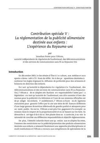 CONTRIBUTION SPÉCIALE V : JONATHAN PORTER
L’OBÉSITÉ ET L’ÉCONOMIE DE LA PRÉVENTION : OBJECTIF SANTÉ © OCDE 2010
231
ANNEXE 6.A1
Contribution spéciale V :
La réglementation de la publicité alimentaire
destinée aux enfants :
L’expérience du Royaume-uni
par
Jonathan Porter pour l’Ofcom,
autorité indépendante de régulationde l’audiovisuel, des télécommunications
et des services de communication sans fil au Royaume-Uni
Introduction
En déc embre 2003, l e Sec rétaire d’ État à l a c ulture, aux médias e t au x
sports a dema ndé à l’O fcom de réfléc hir à des pr opositions destinées à
renforcer les règles régissant la diffusion de publicités pour des aliments et
boissons en direction des enfants.
En t ant qu’autorité in dépendante d e r égulation d e l’audiovisuel, des
télécommunications et des services de communication sans fil au Royaume-
Uni, l’ Ofcom a de m ultiples attr ibutions et r esponsabilités f ixées par l a
législation : en tant qu’autorité de l’audiovisuel, son rôle consiste à fixer des
normes pour la publicité à la télévision et l’une de ses missions officielles est
de pr otéger les enfants. P arallèlement, l’ Ofcom a d’autr es ob ligations
statutaires pour garantir l’offre par to ute une série de dif fuseurs différents
d’une large gamme deservices télévisuels de grande qualité et attrayants pour
un vaste public. En out re, l’Ofcom a vait pris l’en gagement d’a ccomplir sa
mission dans le respect de la proportionnalité et en se basant sur les faits. Sa
démarche à cet égar d do it do nc être placée dans so n conte xte, à sa voir la
nécessité de concilier ces différentes responsabilités et objectifs réglementaires.
De plus, l’obésité i nfantile étant une qu estion aux m ultiples fac ettes,
l’examen des restrictions sur la publicité/promotion des produits alimentaires
destinée aux enfants a nécessité finalement une approche pluridisciplinaire et
multi-institutions et l’Ofcom a recouru aux compétences de spécialistes de la
Contribution spéciale V : Jonathan Porter
 